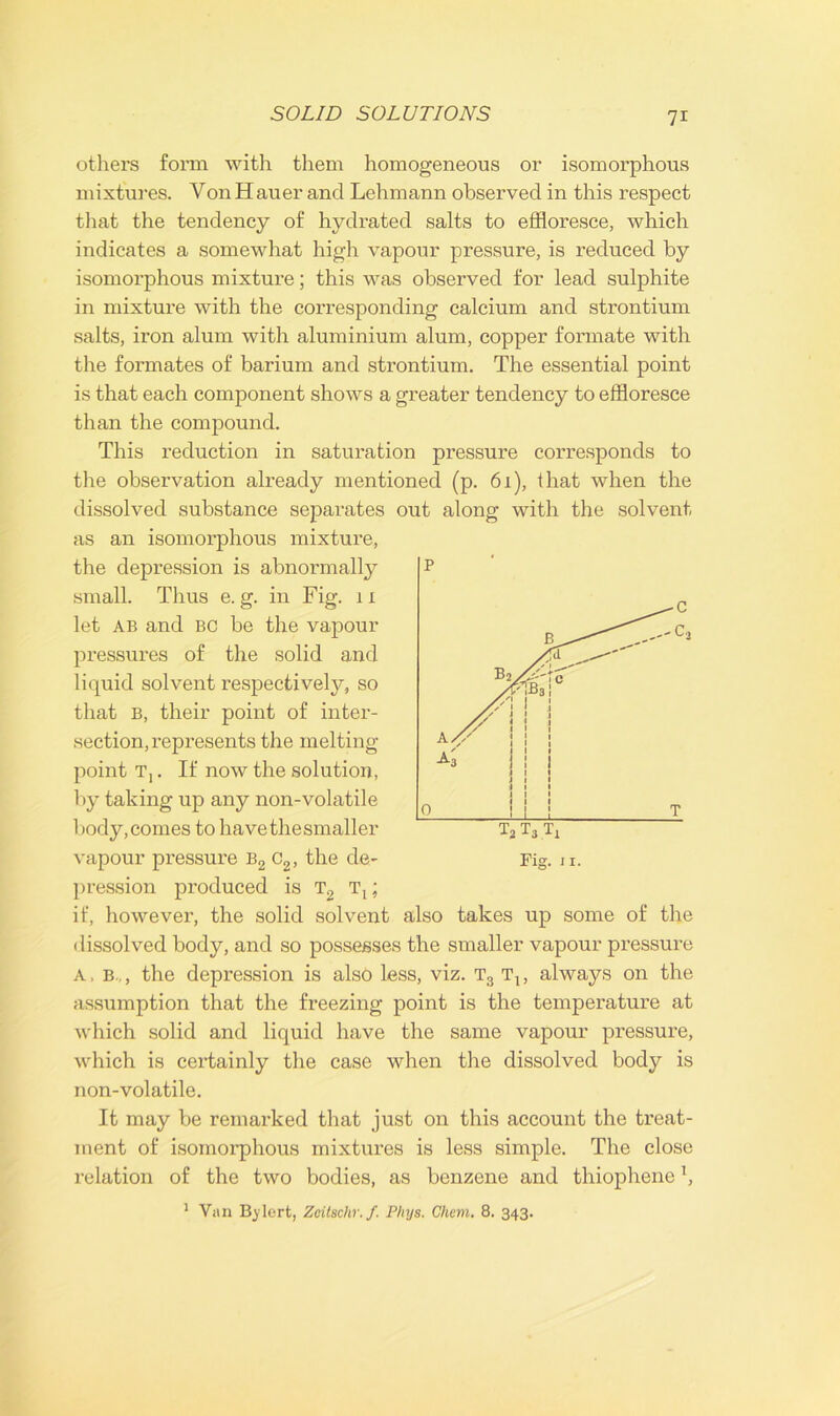 others form with them homogeneous or isomorphous mixtures. Von Hauer and Lehmann observed in this respect that the tendency of hydrated salts to effloresce, which indicates a somewhat high vapour pressure, is reduced by isomorphous mixture; this was observed for lead sulphite in mixture with the corresponding calcium and strontium salts, iron alum with aluminium alum, copper formate with the formates of barium and strontium. The essential point is that each component shows a greater tendency to effloresce than the compound. This reduction in saturation pressure corresponds to the observation already mentioned (p. 61), that when the dissolved substance separates out along with the solvent as an isomorphous mixture, the depression is abnormally small. Thus e. g. in Fig. 11 let ab and BC be the vapour pressures of the solid and liquid solvent respectively, so that B, their point of inter- section, represents the melting- point T,. If now the solution, by taking up any non-volatile body, comes to have the smaller vapour pressure b2 c2, the de- pression produced is t2 t1 ; if, however, the solid solvent also takes up some of the dissolved body, and so possesses the smaller vapour pressure A, b.,, the depression is also less, viz. t3 t1; always on the assumption that the freezing point is the temperature at which solid and liquid have the same vapour pressure, which is certainly the case when the dissolved body is non-volatile. It may be remarked that just on this account the treat- ment of isomoi’phous mixtures is less simple. The close relation of the two bodies, as benzene and thiophene \ 1 Van Bj’lert, Zeitschr.f. Phys. Chem. 8. 343.