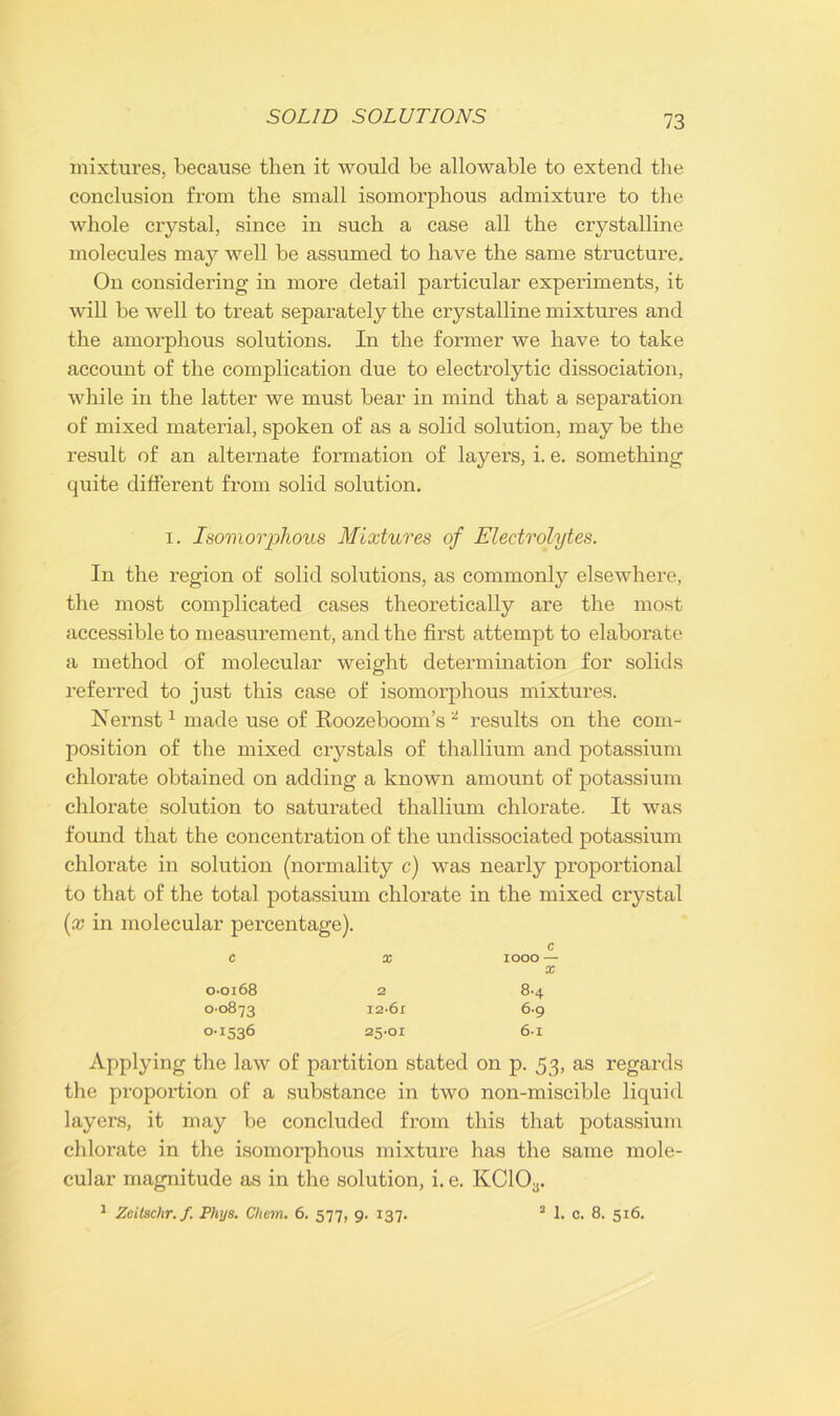 mixtures, because then it would be allowable to extend the conclusion from the small isomorphous admixture to the whole crystal, since in such a case all the crystalline molecules may well be assumed to have the same structure. On considering in more detail particular experiments, it will be well to treat separately the crystalline mixtures and the amorphous solutions. In the former we have to take account of the complication due to electrolytic dissociation, while in the latter we must bear in mind that a separation of mixed material, spoken of as a solid solution, may be the result of an alternate formation of layers, i. e. something quite different from solid solution. i. Isomorphous Mixtures of Electrolytes. In the region of solid solutions, as commonly elsewhere, the most complicated cases theoretically are the most accessible to measurement, and the first attempt to elaborate a method of molecular weight determination for solids referred to just this case of isomorphous mixtures. Nernst1 made use of Roozeboom’s 2 results on the com- position of the mixed crystals of thallium and potassium chlorate obtained on adding a known amount of potassium chlorate solution to saturated thallium chlorate. It was found that the concentration of the undissociated potassium chlorate in solution (normality c) was nearly proportional to that of the total potassium chlorate in the mixed crystal (;x in molecular percentage). c X IOOO — X 0-0168 2 8.4 00873 I2-6i 6.9 0-1536 25.01 6-i Applying the law of partition stated on p. 53, as regards the proportion of a substance in two non-miscible liquid layers, it may be concluded from this that potassium chlorate in the isomorphous mixture has the same mole- cular magnitude as in the solution, i. e. KC10a. 1 Zeilschr.f. Phys. Chem. 6. 577, 9. 137. 2 1. c. 8. 516.