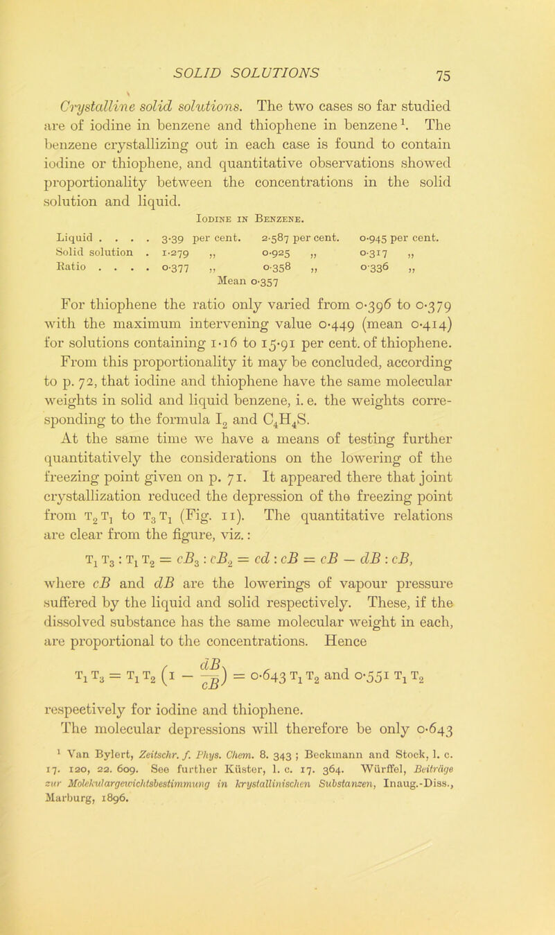 Crystalline solid solutions. The two cases so far studied are of iodine in benzene and thiophene in benzene h The benzene crystallizing out in each case is found to contain iodine or thiophene, and quantitative observations showed proportionality between the concentrations in the solid solution and liquid. Iodine in Benzene. Liquid .... 3-39 per cent. 2-587 per cent. 0-945 per cent. Solid solution . 1-279 » 0-925 „ 0-317 ,, Ratio .... 0-377 „ 0-358 „ 0336 „ Mean 0-357 For thiophene the ratio only varied from 0*396 to 0*379 with the maximum intervening value 0*449 (mea11 0*4.14) for solutions containing 1*16 to 15*91 per cent, of thiophene. From this proportionality it maybe concluded, according to p. 72, that iodine and thiophene have the same molecular weights in solid and liquid benzene, i. e. the weights corre- sponding to the formula I2 and C4H4S. At the same time we have a means of testing further quantitatively the considerations on the lowering of the freezing point given on p. 71. It appeared there that joint crystallization reduced the depression of the freezing point from t2t, to t3t4 (Fig. n). The quantitative relations are clear from the figure, viz.: Tj t3 : t4 t2 = cBz: cB., = cd : cB = cB — dB : cB, where cB and dB are the lowerings of vapour pressure suffered by the liquid and solid respectively. These, if the dissolved substance has the same molecular weight in each, are proportional to the concentrations. Hence Ti t3 = tx t2 (i ~ = 0-643 Ti t2 and °-55i Tj T2 respectively for iodine and thiophene. The molecular depressions will therefore be only 0*643 1 Van Bylert, Zeitschr. f. Phys. Chem. 8. 343 ; Beckmann and Stock, 1. c. 17. 120, 22. 609. See further Ktister, 1. c. 17. 364. Wurffel, Beitrcige zur Molekulargewichtsbestimmung in krystallinischen Substanzen, Inaug.-Diss., Marburg, 1896.