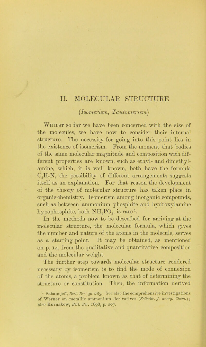 (Isomerism, Tautomer ism) Whilst so far we have been concerned with the size of the molecules, we have now to consider their internal structure. The necessity for going into this point lies in the existence of isomerism. From the moment that bodies of the same molecular magnitude and composition with dif- ferent properties are known, such as ethyl- and dimethyl- amine, which, it is well known, both have the formula C2H7N, the possibility of different arrangements suggests itself as an explanation. For that reason the development of the theory of molecular structure has taken place in organic chemistry. Isomerism among inorganic compounds, such as between ammonium phosphite and hydroxylamine hypophosphite, both NHcPO;j, is rare \ In the methods now to be described for arriving at the molecular structure, the molecular formula, which gives the number and nature of the atoms in the molecule, serves as a starting-point. It may be obtained, as mentioned on p. 14, from the qualitative and quantitative composition and the molecular weight. The further step towards molecular structure rendered necessary by isomerism is to find the mode of connexion of the atoms, a problem known as that of determining the structure or constitution. Then, the information derived 1 Sabanejeff, Berl. Bar. 30. 285. See also tho comprehensive investigations of Werner on metallic'ammonium derivatives (Zeitschr. f. anorg. Chem.) ; also Kurnakow, Berl. Ber. 1898, p. 207.