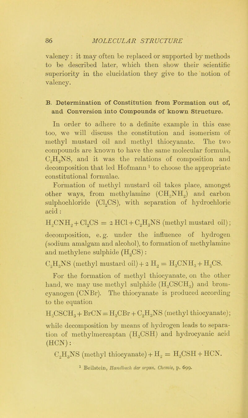 valency : it may often be replaced or supported by methods to be described later, which then show their scientific superiority in the elucidation they give to the notion of valency. B. Determination of Constitution from Formation out of, and Conversion into Compounds of known Structure. In order to adhere to a definite example in this case too, we will discuss the constitution and isomerism of methyl mustard oil and methyl thiocyanate. The two compounds are known to have the same molecular formula, C2H3NS, and it was the relations of composition and decomposition that led Hofmann1 to choose the appropriate constitutional formulae. Formation of methyl mustard oil takes place, amongst other ways, from methylamine (CH:,N II2) and carbon sulphochloride (C12CS), with separation of hydrochloric acid : H2CNH., + C13CS = 3HC1 + C2H3NS (methyl mustard oil); decomposition, e. g. under the influence of hydrogen (sodium amalgam and alcohol), to formation of methylamine and methylene sulphide (H2CS): C2H3NS (methyl mustard oil)+ 2 H2 = H3CNH3 + H2CS. For the formation of methyl thiocyanate, on the other hand, we may use methyl sulphide (H3CSCH3) and brom- cyanogen (CNBr). The thiocyanate is produced according to the equation H3CSCH3 + BrCN = H3CBr + C2H3NS (methyl thiocyanate); while decomposition by means of hydrogen leads to separa- tion of methylmercaptan (H3CSH) and hydrocyanic acid (HCN): C.,HaNS (methyl thiocyanate) + H2 = H.CSH + HCX. 1 Beilstein, Handbuch der organ. Chemie, p. 699.