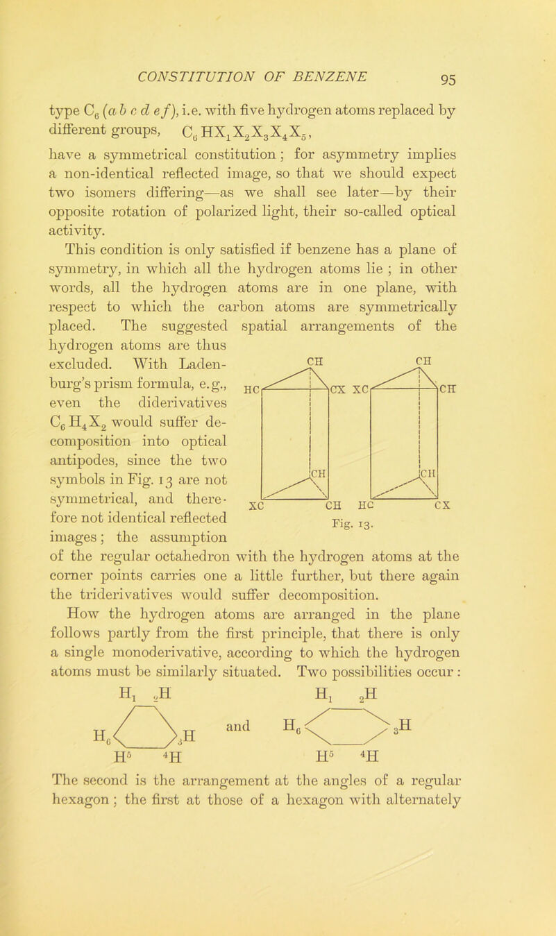 type CG (abode /), i.e. with five hydrogen atoms replaced by different groups, C, HXx X2X3X4X5, have a symmetrical constitution ; for asymmetry implies a non-identical reflected image, so that we should expect two isomers differing—as we shall see later—by their opposite rotation of polarized light, their so-called optical activity. This condition is only satisfied if benzene has a plane of symmetry, in which all the hydrogen atoms lie ; in other words, all the hydrogen atoms are in one plane, with respect to which the carbon atoms are symmetrically placed. The suggested spatial arrangements of the hydrogen atoms are thus excluded. With Laden- CH CH burg’s prism formula, e.g., EC^ ^cx SC|^ ^CH even the diderivatives CcH4X2 would suffer de- composition into optical antipodes, since the two symbols in Fig. 13 are not symmetrical, and there- fore not identical reflected images; the assumption of the regular octahedron with the hydrogen atoms at the corner points carries one a little further, but there again the triderivatives would suffer decomposition. How the hydrogen atoms are arranged in the plane follows partly from the first principle, that there is only a single monoderivative, according to which the hydrogen atoms must be similarly situated. Two possibilities occur: Hj 2H H, 2H CX xc 1 \ 1 X 1 1 1 1 1 l CH \ 1 I 1 1 JcH /-A xc CH HC Fig. 13. CX H, ,H and H„ aH H5 4H H5 4H The second is the arrangement at the angles of a regular hexagon; the first at those of a hexagon with alternately