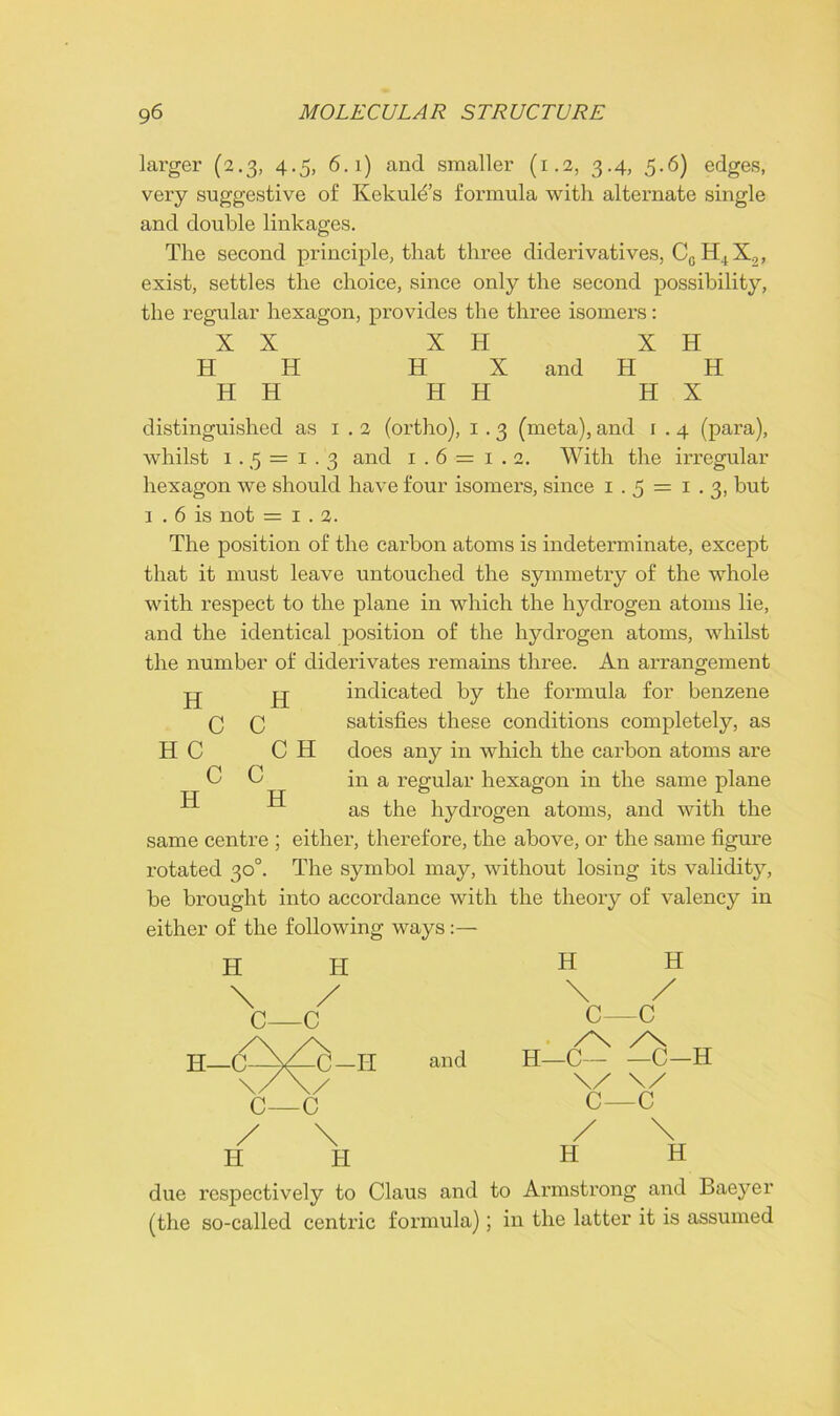 larger (2.3, 4.5, 6.1) and smaller (1.2, 3.4, 5.6) edges, very suggestive of Kekulds formula with alternate single and double linkages. The second principle, that three diderivatives, Cc H4X2, exist, settles the choice, since only the second possibility, the regular hexagon, provides the three isomers: XX X H X H H H H X and H H H H H H H X distinguished as 1.2 (ortho), 1.3 (meta), and 1.4 (para), whilst 1. 5 = 1.3 and 1.6 = 1 . 2. With the irregular hexagon we should have four isomers, since 1.5 = 1.3, but 1 . 6 is not = 1.2. The position of the carbon atoms is indeterminate, except that it must leave untouched the symmetry of the whole with respect to the plane in which the hydrogen atoms lie, and the identical position of the hydrogen atoms, whilst the number of diderivates remains three. An arrangement jj jlj- indicated by the formula for benzene satisfies these conditions completely, as C H does any in which the carbon atoms are in a regular hexagon in the same plane as the hydrogen atoms, and with the same centre ; either, therefore, the above, or the same figure rotated 30°. The symbol may, without losing its validity, be brought into accordance with the theory of valency in either of the following ways H H \ / C—C H C C C l c c H H H H—C C-II and \ C—C H \ / C—c /X H—C C-H \/ \/ C—c H H H H due respectively to Claus and to Armstx’ong and Baeyer (the so-called centric formula); in the latter it is assumed