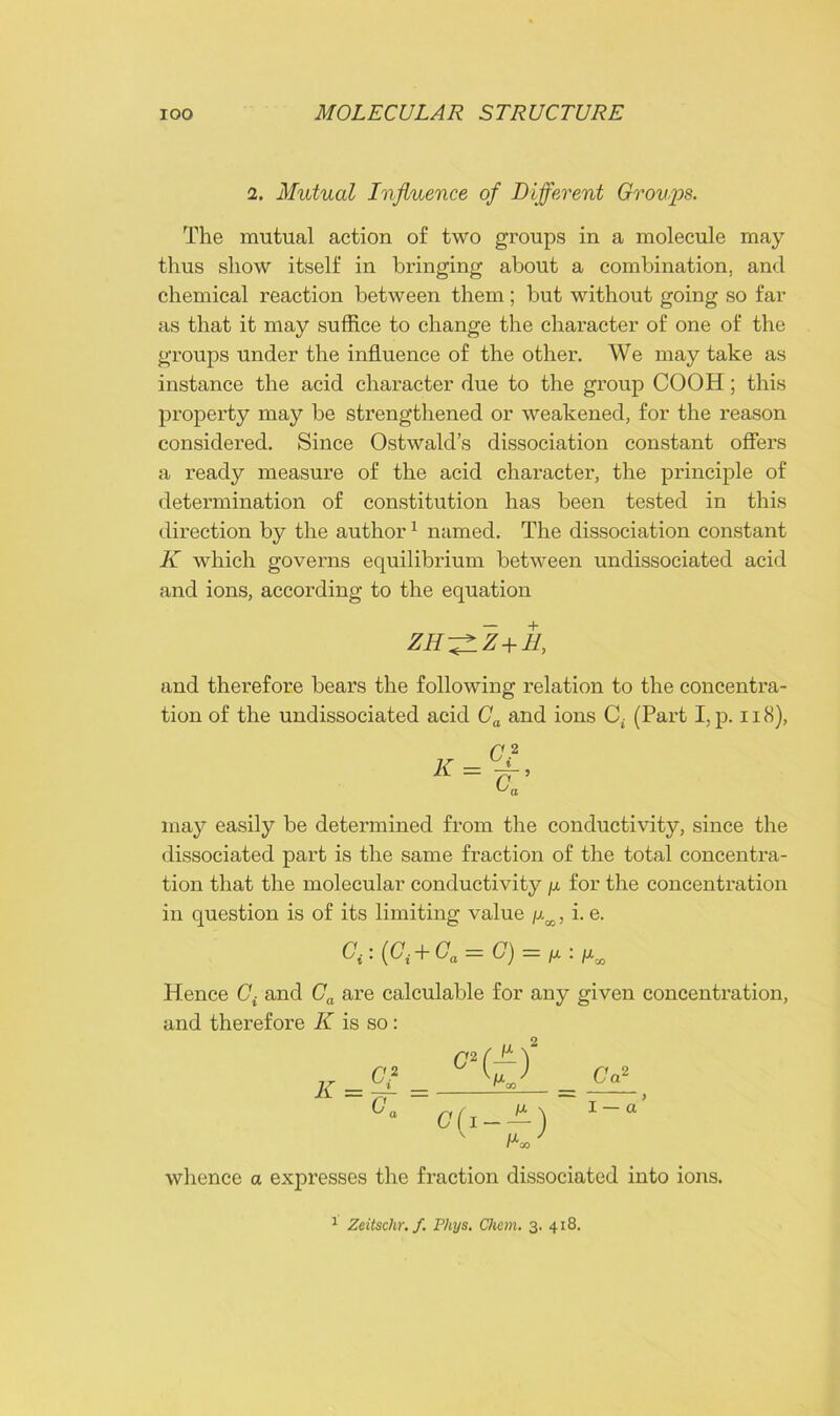i. Mutual Influence of Different Groups. The mutual action of two groups in a molecule may thus show itself in bringing about a combination, and chemical reaction between them ; but without going so far as that it may suffice to change the character of one of the groups under the influence of the other. We may take as instance the acid character due to the group COOH; this property may be strengthened or weakened, for the reason considered. Since Ostwald’s dissociation constant offers a ready measure of the acid character, the principle of determination of constitution has been tested in this direction by the author1 named. The dissociation constant K which governs equilibrium between undissociated acid and ions, according to the equation zh-^lz+h, and therefore bears the following relation to the concentra- tion of the undissociated acid Ca and ions Cf (Part I, p. 118), may easily be determined from the conductivity, since the dissociated part is the same fraction of the total concentra- tion that the molecular conductivity /x for the concentration in question is of its limiting value /xM, i. e. Ci:(Gi + Ga = G) = u^a> Hence Gi and Ca are calculable for any given concentration, and therefore K is so: whence a expresses the fraction dissociated into ions.