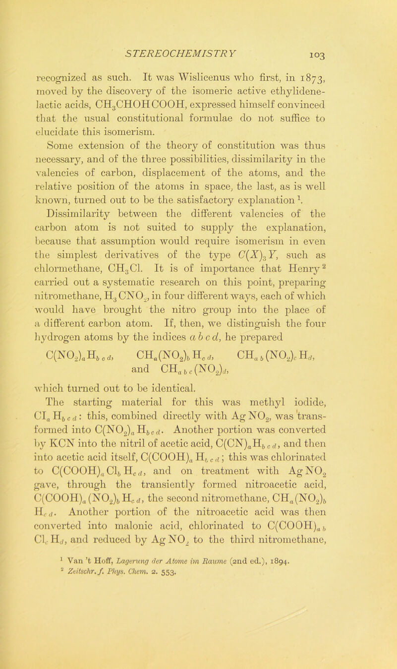 S TEREOCHEMIS TR Y recognized as such. It was Wislicenus who first, in 1873, moved by the discovery of the isomeric active ethylidene- lactic acids, CH3CHOHCOOH, expressed himself convinced that the usual constitutional formulae do not suffice to elucidate this isomerism. Some extension of the theory of constitution was thus necessary, and of the three possibilities, dissimilarity in the valencies of carbon, displacement of the atoms, and the relative position of the atoms in space, the last, as is well known, turned out to be the satisfactory explanation h Dissimilarity between the different valencies of the carbon atom is not suited to supply the explanation, because that assumption would require isomerism in even the simplest derivatives of the type C{X).iY, such as chlormethane, CH3C1. It is of importance that Henry1 2 carried out a systematic research on this point, preparing nitromethane, H3 CNO.„ in four different ways, each of which would have brought the nitro group into the place of a different carbon atom. If, then, we distinguish the four hydrogen atoms by the indices abed, he prepared C(N02)a H6 0 * CHa (N02)„ Hc * CH„ 6 (NO,), H„, and CHa6,(N02)t;, which turned out to be identical. The starting material for this was methyl iodide, CInH6cd: this, combined directly with Ag N02, was'trans- formed into C(N02)a Hbcd. Another portion was converted by KCN into the nitril of acetic acid, C(CN)aHbcd, and then into acetic acid itself, C(COOH)a Hhcd \ this was chlorinated to C(COOH)(l Clh H,rf, and on treatment with AgN02 gave, through the transiently formed nitroacetic acid, C(COOH)a (N02)b H, d, the second nitromethane, CHa(N02)b H,d. Another portion of the nitroacetic acid was then converted into malonic acid, chlorinated to C(COOH)af, Cl, Hrf, and reduced by AgNO, to the third nitromethane, 1 Van’t Hoff, Lagemng der Atome im Raume (2nd ed.), 1894. 2 Zeitschr.f. Phys. Chem. 2. 553.