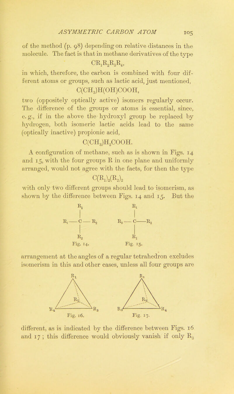 io5 of the method (p. 98) depending on relative distances in the molecule. The fact is that in methane derivatives of the type CRjR2R3R4, in which, therefore, the carbon is combined with four dif- ferent atoms or groups, such as lactic acid, just mentioned, C(CH3)H(OH)COOH, two (oppositely optically active) isomers regularly occur. The difference of the groups or atoms is essential, since, e. g., if in the above the hydroxyl group be replaced by hydrogen, both isomeric lactic acids lead to the same (optically inactive) propionic acid, C(CH3)H2COOH. A configuration of methane, such as is shown in Figs. 14 and 15, with the four groups R in one plane and uniformly arranged, would not agree with the facts, for then the type C(R1)2(R2)2 with only two different groups should lead to isomerism, as shown by the difference between Figs. 14 and 15. But the Rx R, C R,, R* Rig. 14. Ri R2 __ C R2 k Fig' I5- arrangement at the angles of a regular tetrahedron excludes isomerism in this and other cases, unless all four groups are different, as is indicated by the difference between Figs. 16