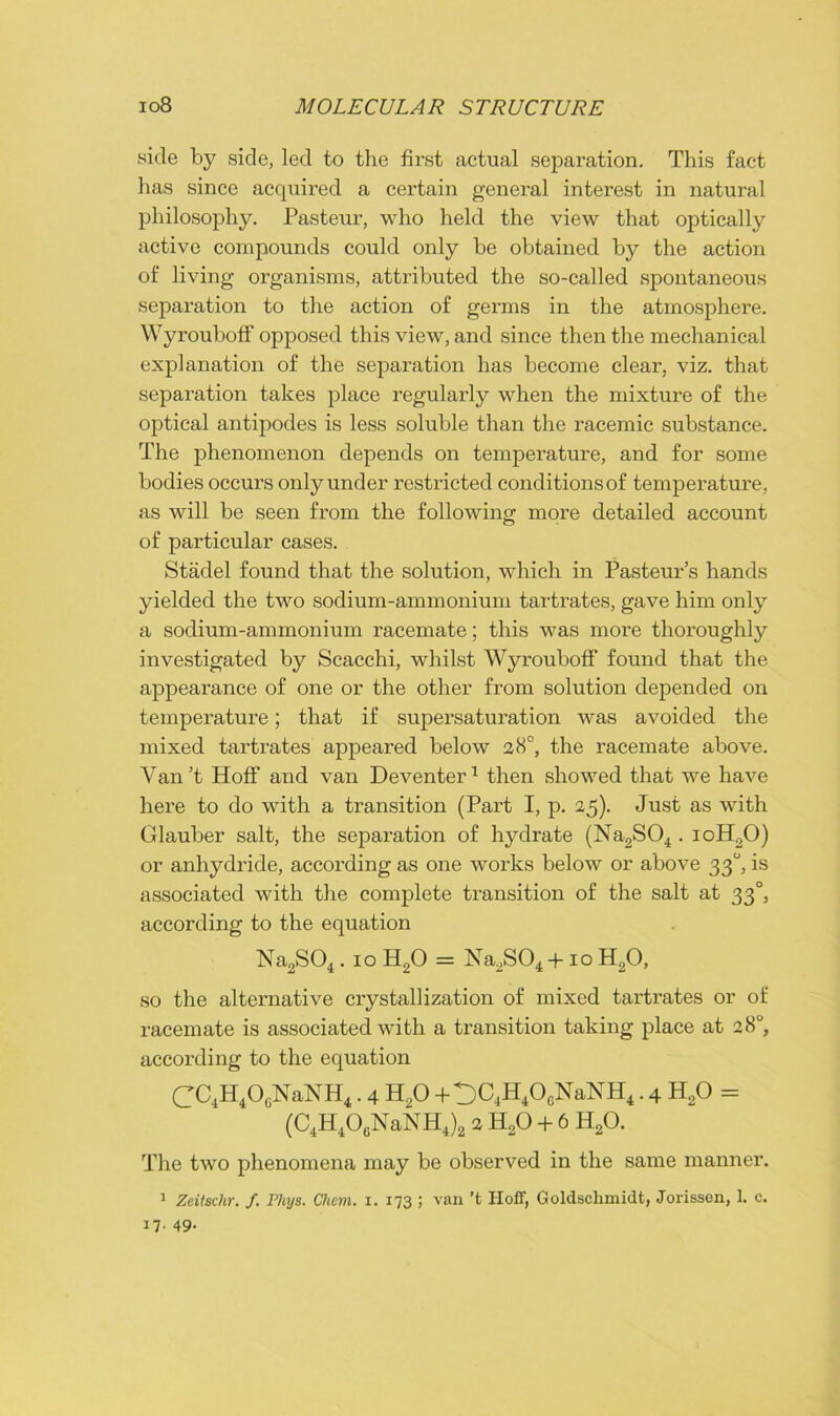 .side by side, led to the first actual separation. This fact has since acquired a certain general interest in natural philosophy. Pasteur, who held the view that optically active compounds could only be obtained by the action of living organisms, attributed the so-called spontaneous separation to the action of germs in the atmosphere. Wyrouboff opposed this view, and since then the mechanical explanation of the separation has become clear, viz. that separation takes place regularly when the mixture of the optical antipodes is less soluble than the racemic substance. The phenomenon depends on temperature, and for some bodies occurs only under restricted conditions of temperature, as will be seen from the following more detailed account of particular cases. Stadel found that the solution, which in Pasteur’s hands yielded the two sodium-ammonium tartrates, gave him only a sodium-ammonium racemate; this was more thoroughly investigated by Scacchi, whilst Wyrouboff found that the appearance of one or the other from solution depended on temperature; that if supersaturation was avoided the mixed tartrates appeared below a8°, the racemate above. Van’t Hoff and van Deventer1 then showed that we have here to do with a transition (Part I, p. 25). Just as with Glauber salt, the separation of hydrate (Na2S04 . ioH20) or anhydride, according as one works below or above 330, is associated with the complete transition of the salt at 330, according to the equation Na2S04 .ioH20 = Na2S04 +10 H20, so the alternative crystallization of mixed tartrates or of racemate is associated with a transition taking place at 28°, according to the equation CC4H4O0NaNH4.4 H„0 +t)C4H4OcNaNH4.4 H20 = (C4H406NaNH4)2 2 H20 + 6 H20. The two phenomena may be observed in the same manner. 1 Zeitschr. /. Phys. Cfwm. 1. 173 ; van't Iloff, Goldschmidt, Jorissen, 1. c. 17. 49.