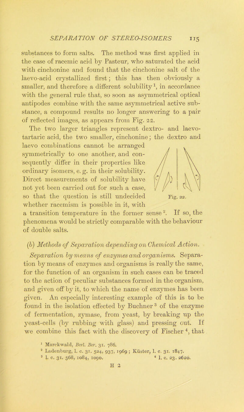 substances to form salts. The method was first applied in the case of racemic acid by Pasteur, who saturated the acid with cinchonine and found that the cinchonine salt of the laevo-acid crystallized first; this has then obviously a smaller, and therefore a different solubility1, in accordance with the general rule that, so soon as asymmetrical optical antipodes combine with the same asymmetrical active sub- stance, a compound results no longer answering to a pair of reflected images, as appears from Fig. 22. The two larger triangles represent dextro- and laevo- tartaric acid, the two smaller, cinchonine; the dextro and laevo combinations cannot be arranged symmetrically to one another, and con- sequently differ in their properties like ordinary isomers, e. g. in their solubility. Direct measurements of solubility have not yet been carried out for such a case, so that the question is still undecided whether racemism is possible in it, with a transition temperature in the former sense 2. If so, the phenomena would be strictly comparable with the behaviour of double salts. (b) Methods of Separation depending on Chemical Action. Separation by means of enzymes and organisms. Separa- tion by means of enzymes and organisms is really the same, for the function of an organism in such cases can be traced to the action of peculiar substances formed in the organism, and given off by it, to which the name of enzymes has been given. An especially interesting example of this is to be found in the isolation effected by Buchner 3 of the enzyme of fermentation, zymase, from yeast, by breaking up the yeast-cells (by rubbing with glass) and pressing out. If we combine this fact with the discovery of Fischer 4, that 1 Marckwald, Berl. Ber. 31. 786. 2 Ladenburg, 1. c. 31. 524, 937, 1969 ; Kiister, 1. c. 31. 1847. 3 1. c. 31. 568, 1084, 1090. 1 1. c. 23. 2620. H 2