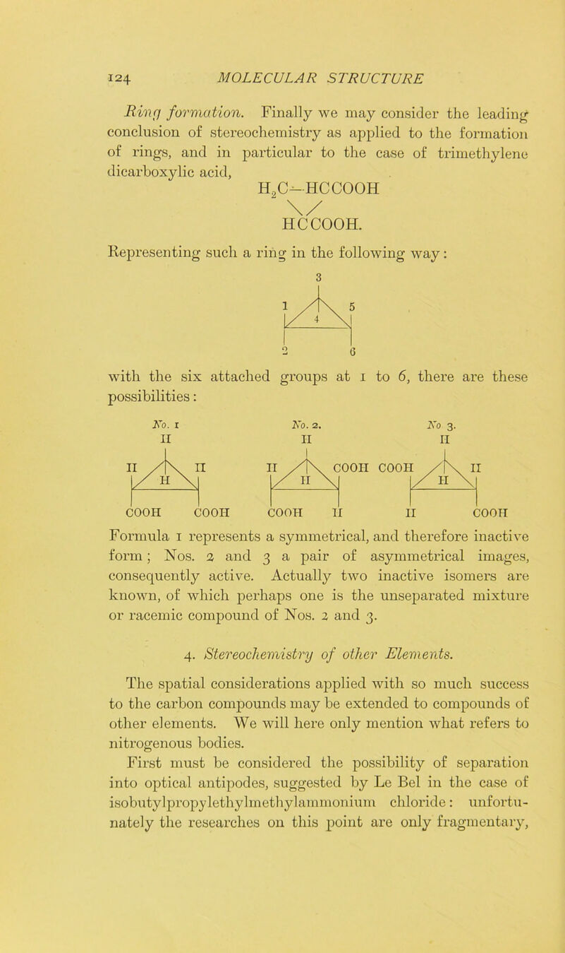 Ring formation. Finally we may consider the leading conclusion of stereochemistry as applied to the formation of rings, and in particular to the case of trimethylene dicarboxylic acid, H2C-HCCOOH \/ HCCOOH. Representing such a ring in the following way: 6 with the six attached groups at i to 6, there are these possibilities: No. i No. 2. No 3. COOH COOH COOH II II COOH Formula 1 represents a symmetrical, and therefore inactive form; Nos. 2 and 3 a pair of asymmetrical images, consequently active. Actually two inactive isomers are known, of which perhaps one is the unseparated mixture or racemic compound of Nos. 2 and 3. 4. Stereochemistry of other Elements. The spatial considerations applied with so much success to the carbon compounds may be extended to compounds of other elements. We will here only mention what refers to nitrogenous bodies. First must be considered the possibility of separation into optical antipodes, suggested by Le Bel in the case of isobutylpropylethyhnethylammonium chloride: unfortu- nately the researches on this point are only fragmentary,
