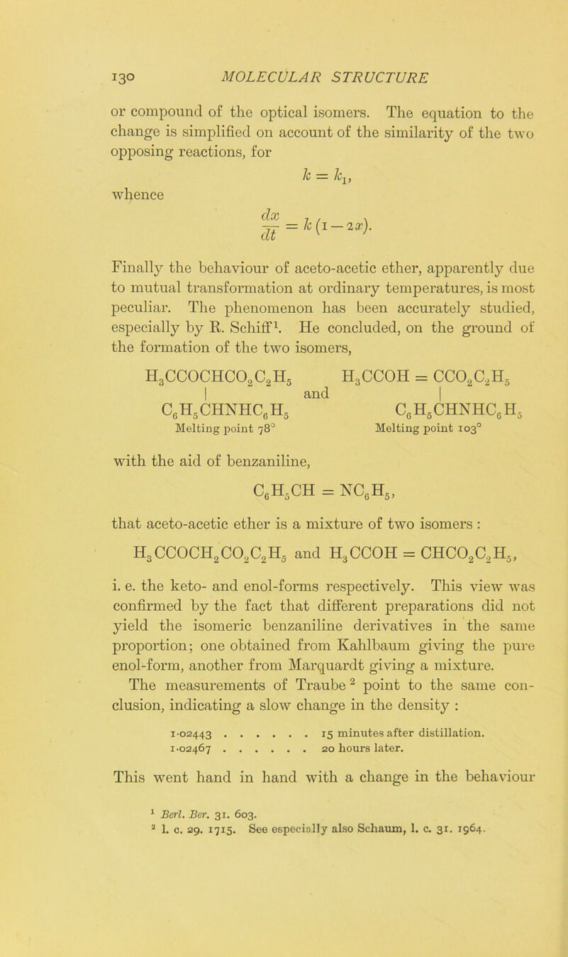 or compound of the optical isomers. The equation to the change is simplified on account of the similarity of the two opposing reactions, for whence k = Jcv dx dt k (i — 2x). Finally the behaviour of aceto-acetic ether, apparently due to mutual transformation at ordinary temperatures, is most peculiar. The phenomenon has been accurately studied, especially by R. SchifF1. He concluded, on the ground of the formation of the two isomers, H3CC0CHC02C2H5 I c6h5chnhc6h5 Melting point 78° H3CCOH = cco2c2h5 and c6h5chnhc6h5 Melting point 103° with the aid of benzaniline, C6HdCH = NC0H5, that aceto-acetic ether is a mixture of two isomers : H3CC0CH2C02C2H5 and H3CCOH = CHC02C2H5, i. e. the keto- and enol-forms respectively. This view was confirmed by the fact that different preparations did not yield the isomeric benzaniline derivatives in the same proportion; one obtained from Kahlbaum giving the pure enol-form, another from Marquardt giving a mixture. The measurements of Traube 2 point to the same con- clusion, indicating a slow change in the density : 1-02443 15 minutes after distillation. 1-02467 20 hours later. This went hand in hand with a change in the behaviour 1 Berl. Ber. 31. 603. 2 1. c. 29. 1715. See especially also Schaum, 1. c. 31. 1964.