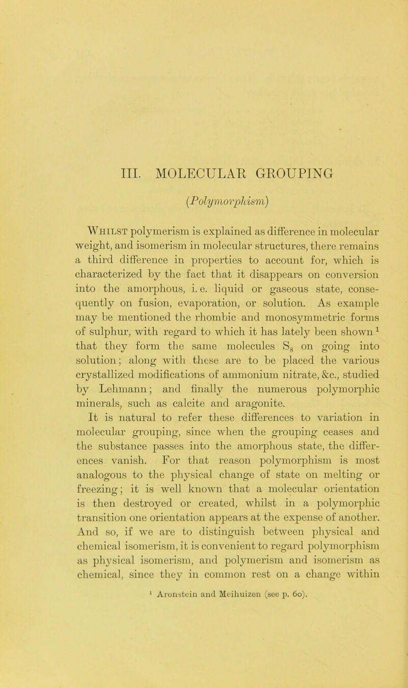 (Polymorphism) Whilst polymerism is explained as difference in molecular weight, and isomerism in molecular structures, there remains a third difference in properties to account for, which is characterized by the fact that it disappears on conversion into the amorphous, i. e. liquid or gaseous state, conse- quently on fusion, evaporation, or solution. As example may be mentioned the rhombic and monosymmetric forms of sulphur, with regard to which it has lately been shown1 that they form the same molecules S8 on going into solution; along with these are to he placed the various crystallized modifications of ammonium nitrate, &c., studied by Lehmann; and finally the numerous polymorphic minerals, such as calcite and aragonite. It is natural to refer these differences to variation in molecular grouping, since when the grouping ceases and the substance passes into the amorphous state, the differ- ences vanish. For that reason polymorphism is most analogous to the physical change of state on melting or freezing; it is well known that a molecular orientation is then destroyed or created, whilst in a polymorphic transition one orientation appears at the expense of another. And so, if we are to distinguish between physical and chemical isomerism, it is convenient to regard polymorphism as physical isomerism, and polymerism and isomerism as chemical, since they in common rest on a change within 1 Aronstein and Meihuizen (see p. 60).