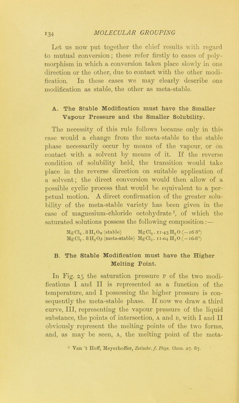 Let us now put together the chief results with regard to mutual conversion; these refer firstly to cases of poly- morphism in which a conversion takes place slowly in one direction or the other, due to contact with the other modi- fication. In these cases we may clearly describe one modification as stable, the other as meta-stable. A. The Stable Modification must have the Smaller Vapour Pressure and the Smaller Solubility. The necessity of this rule follows because only in this case would a change from the meta-stable to the stable phase necessarily occur by means of the vapour, or on contact with a solvent by means of it. If the reverse condition of solubility held, the transition would take place in the reverse direction on suitable application of a solvent; the direct conversion would then allow of a possible cyclic process that would be equivalent to a per- petual motion. A direct confirmation of the greater solu- bility of the meta-stable variety has been given in the case of magnesium-chloride octohydrate of which the saturated solutions possess the following composition:— MgCl2.8H2Oa (stable) MgCl2 .11-43 H.,0 (—16 8°) MgCl2.8H,0^ (meta-stable) MgCl2. 11-04 H.,0 (—16.83) B. The Stable Modification must have the Higher Melting Point. In Fig. 25 the saturation pressure p of the two modi- fications I and II is represented as a function of the temperature, and I possessing the higher pressure is con- sequently the meta-stable phase. If now we draw a third curve, III, representing the vapour pressure of the liquid substance, the points of intersection, a and B, with I and II obviously represent the melting points of the two forms, and, as may be seen, a, the melting point of the meta- 1 Van't Hoff, Meyerhoffer, Zeitschr.f. P/iys. Chem. 27. 87.