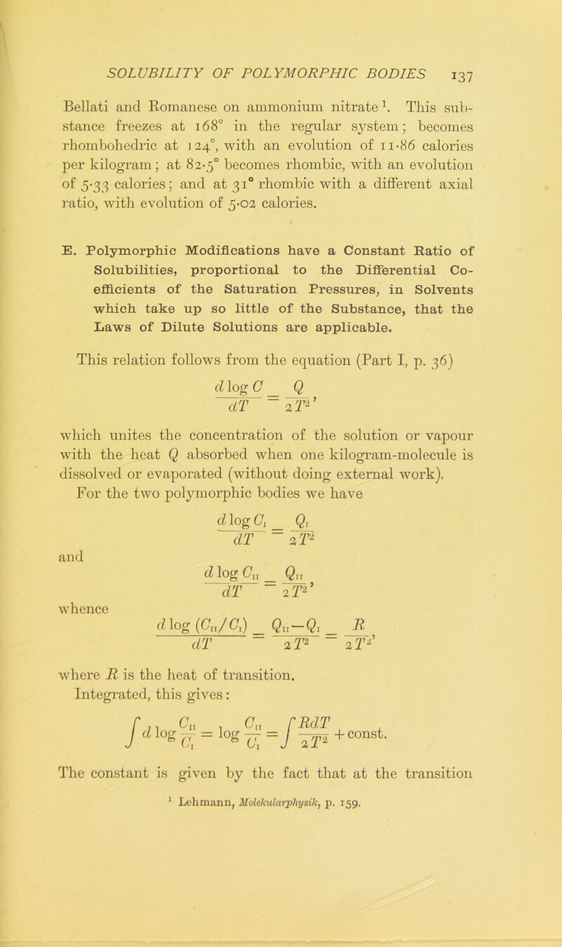 Bellati and Romanese on ammonium nitrate 1. This sub- stance freezes at 168° in the regular system; becomes rhombohedric at j 24°, with an evolution of n-86 calories per kilogram; at 82-5° becomes rhombic, with an evolution of 5-33 calories; and at 310 rhombic with a different axial ratio, with evolution of 5-02 calories. E. Polymorphic Modifications have a Constant Ratio of Solubilities, proportional to the Differential Co- efficients of the Saturation Pressures, in Solvents which take up so little of the Substance, that the Laws of Dilute Solutions are applicable. This relation follows from the equation (Part I, p. 36) cl log G _ Q ~dT~ ~ 2F2’ which unites the concentration of the solution or vapour with the heat Q absorbed when one kilogram-molecule is dissolved or evaporated (without doing external work). For the two polymorphic bodies we have d log C, _ Q, dT ~ 2 T2 and cl log Cn _ Qu dT ~ 2T2’ whence dlog (GJG,) Qu-Q, R dT ~ 2 T2 ~ 2 T*' where R is the heat of transition. Integrated, this gives: + const. The constant is given by the fact that at the transition 1 Lehmann, Molekularphysik, p. 159.