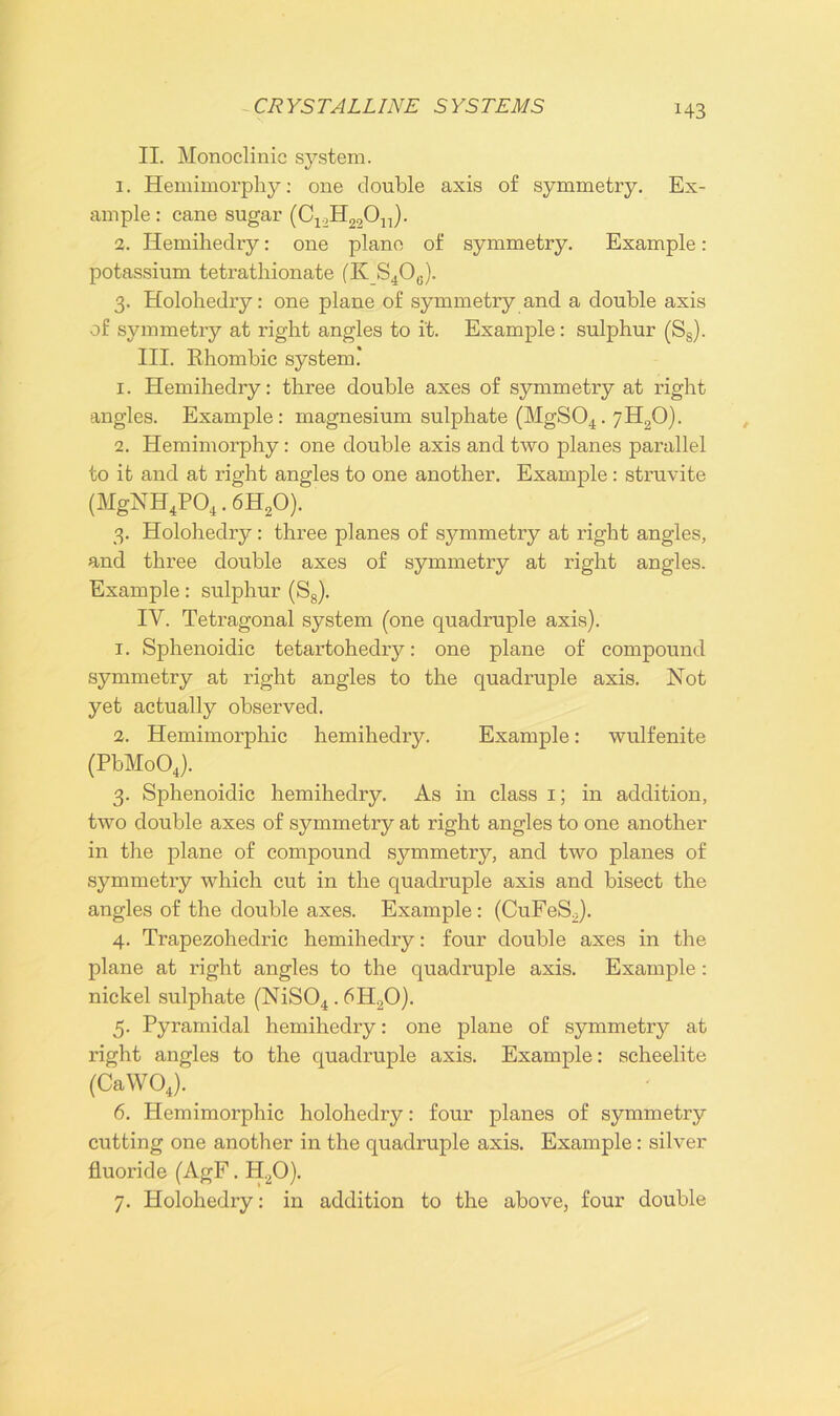 CRYSTALLINE SYSTEMS II. Monoclinic system. 1. Hemimorphy: one double axis of symmetry. Ex- ample : cane sugar (C^H^O^). 2. Ilemihechy: one plane of symmetry. Example: potassium tetrathionate (K S40G). 3. Holohedry: one plane of symmetry and a double axis of symmetry at right angles to it. Example: sulphur (Ss). III. Rhombic system.' 1. Hemihedry: three double axes of symmetry at right angles. Example: magnesium sulphate (MgS04.7H20). 2. Hemimorphy: one double axis and two planes parallel to it and at right angles to one another. Example: struvite (MgNH4P04.6H20). 3. Holohedry: three planes of symmetry at right angles, and three double axes of symmetry at right angles. Example: sulphur (S8). IV. Tetragonal system (one quadruple axis). 1. Sphenoidic tetartohedry: one plane of compound symmetry at right angles to the quadruple axis. Not yet actually observed. 2. Hemimorphic hemihedry. Example: wulfenite (PbMoOJ. 3. Sphenoidic hemihedry. As in class 1; in addition, two double axes of symmetry at right angles to one another in the plane of compound symmetry, and two planes of symmetry which cut in the quadruple axis and bisect the angles of the double axes. Example: (CuFeSo). 4. Trapezoheclric hemihedry: four double axes in the plane at right angles to the quadruple axis. Example: nickel sulphate (NiS04.6H20). 5. Pyramidal hemihedry: one plane of symmetry at right angles to the quadruple axis. Example: scheelite (CaWOJ. 6. Hemimorphic holohedry: four planes of symmetry cutting one another in the quadruple axis. Example: silver fluoride (AgF. H20). 7. Holohedry: in addition to the above, four double