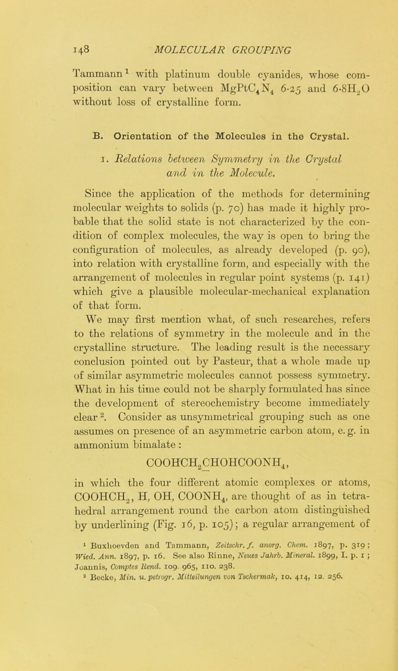 Tammann1 with platinum double cyanides, whose com- position can vary between MgPtC4N4 6-25 and 6-8H20 without loss of crystalline form. B. Orientation of the Molecules in the Crystal. 1. Relations between Symmetry in the Crystal and in the Molecule. Since the application of the methods for determining molecular weights to solids (p. 70) has made it highly pro- bable that the solid state is not characterized by the con- dition of complex molecules, the way is open to bring the configuration of molecules, as already developed (p. 90), into relation with crystalline form, and especially with the arrangement of molecules in regular point systems (p. 141) which give a plausible molecular-mechanical explanation of that form. We may first mention what, of such researches, refers to the relations of symmetry in the molecule and in the crystalline structure. The leading result is the necessary conclusion pointed out by Pasteur, that a whole made up of similar asymmetric molecules cannot possess symmetry. What in his time could not be sharply formulated has since the development of stereochemistry become immediately clear 2. Consider as unsymmetrical grouping such as one assumes on presence of an asymmetric carbon atom, e. g. in ammonium bimalate : coohch2chohcoonh4 , in which the four different atomic complexes or atoms, COOHCH2, H, OH, COONH4j are thought of as in tetra- hedral arrangement round the carbon atom distinguished by underlining (Fig. 16, p. 105); a regular arrangement of 1 Buxlioevden and Tammann, Zeitschr. f. anorg. Chem. 1897, p. 319; Wied. Ann. 1897, p. 16. See also Kinne, Neucs Jahrb. Mineral. 1899, I. p. 1 ; Joannis, Comptes liend. 109. 965, no. 238. 3 Becke, Min. u.pelrogr. Mitleilungen von Tschennak, 10. 414, 12. 256.