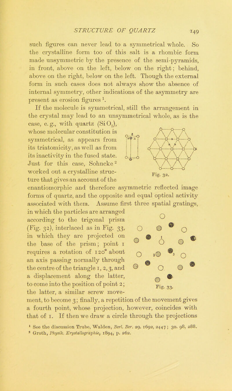 STRUCTURE OF QUARTZ *49 a^-a v O; & -.-.--=6 Fig. 32. such figures can never lead to a symmetrical whole. So the crystalline form too of this salt is a rhombic form made unsymmetric by the presence of the semi-pyramids, in front, above on the left, below on the right; behind, above on the right, below on the left. Though the external form in such cases does not always show the absence of internal symmetry, other indications of the asymmetry are present as erosion figures x. If the molecule is symmetrical, still the arrangement in the crystal may lead to an unsymmetrical whole, as is the case, e. g., with quartz (Si02), whose molecular constitution is symmetrical, as appears from its triatomicity, as well as from its inactivity in the fused state. Just for this case, Sohncke2 worked out a crystalline struc- ture that gives an account of the enantiomorphic and therefore asymmetric reflected image forms of quartz, and the opposite and equal optical activity associated with them. Assume first three spatial gratings, in which the particles are arranged according to the trigonal prism (Fig. 33), interlaced as in Fig. 33, in which they are projected on the base of the prism; point 1 requires a rotation of 120° about an axis passing normally through the centre of the triangle 1, 2,3, and a displacement along the latter, to come into the position of point 2; the latter, a similar screw move- ment, to become 3; finally, a repetition of the movement gives a fourth point, whose projection, however, coincides with that of 1. If then we draw a circle through the projections O o o 1 o o. Fig. 33- O o 1 See the discussion Trube, Walden, Berl. Bar. 29. 1692, 2447 ; 30. 98, 288.