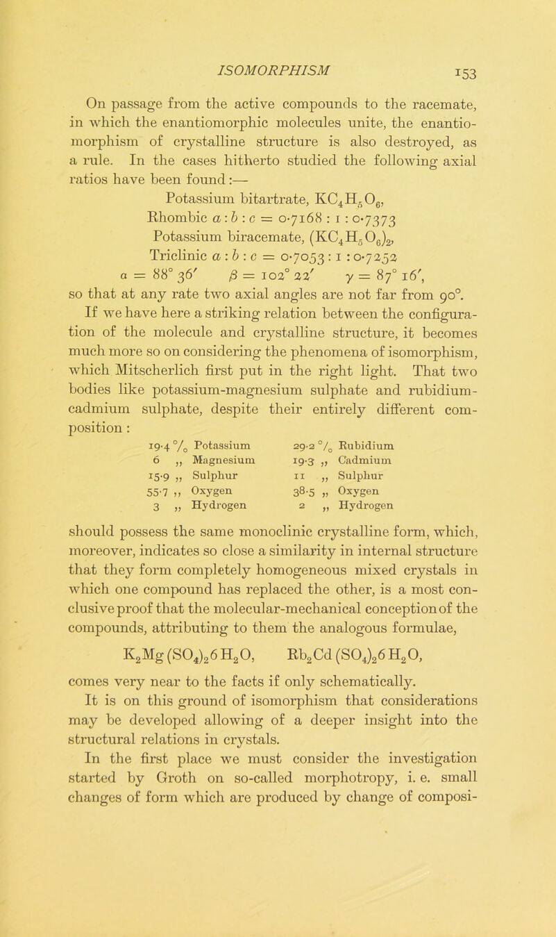 ISOMORPHISM On passage from the active compounds to the racemate, in which the enantiomorphic molecules unite, the enantio- morphism of crystalline structure is also destroyed, as a rule. In the cases hitherto studied the following axial ratios have been found:— Potassium bitartrate, KC4H,06, Rhombic a:b : c = 0-7168 : 1 : 0-7373 Potassium biracemate, (KC4H506)2, Triclinic a:b : c = 0-7053 : 1 : 0-7252 a = 88° 36' ,8=102° 22' y= 870 i6', so that at any rate two axial angles are not far from 90° If we have here a striking relation between the configura- tion of the molecule and crystalline structure, it becomes much more so on considering the phenomena of isomorphism, which Mitscherlich first put in the right light. That two bodies like potassium-magnesium sulphate and rubidium- cadmium sulphate, despite their entirely different com- position : J9'4 % Potassium 29-2 °/ • 0 Rubidium 6 „ Magnesium 19*3 77 Cadmium r5'9 „ Sulphur II 77 Sulphur 55-7 „ Oxygen 38'5 77 Oxygen 3 >? Hydrogen 2 77 Hydrogen should possess the same monoclinic crystalline form, which, moreover, indicates so close a similarity in internal structure that they form completely homogeneous mixed crystals in which one compound has replaced the other, is a most con- clusive proof that the molecular-mechanical conception of the compounds, attributing to them the analogous formulae, K2Mg (S04)26 H20, Rb2Cd (S04)26 H20, comes very near to the facts if only schematically. It is on this ground of isomorphism that considerations may be developed allowing of a deeper insight into the structural relations in crystals. In the first place we must consider the investigation started by Groth on so-called morphotropy, i. e. small changes of form which are produced by change of composi-