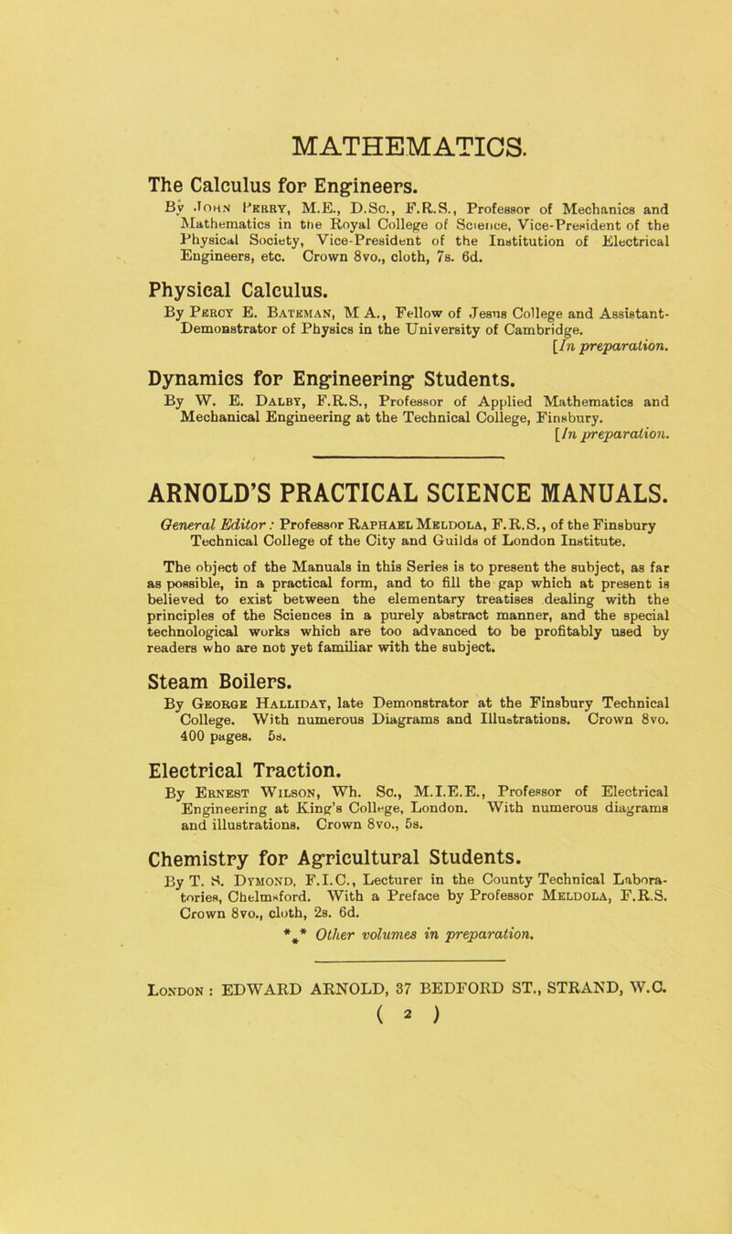 MATHEMATICS. The Calculus for Engineers. By John Perry, M.E., D.So., F.R.S., Professor of Mechanics and Mathematics in the Royal College of Science, Vice-President of the Physical Society, Vice-President of the Institution of .Electrical Engineers, etc. Crown 8vo., cloth, 7s. 6d. Physical Calculus. By Percy E. Bateman, MA., Fellow of Jesus College and Assistant- Demonstrator of Physics in the University of Cambridge. [In preparation. Dynamics for Engineering Students. By W. E. Dalby, F.R.S., Professor of Applied Mathematics and Mechanical Engineering at the Technical Coliege, Finsbury. [In preparation. ARNOLD’S PRACTICAL SCIENCE MANUALS. General Editor: Professor Raphael Meldola, F. R. S., of the Finsbury Technical College of the City and Guilds of London Institute. The object of the Manuals in this Series is to present the subject, as far as possible, in a practical form, and to fill the gap which at present is believed to exist between the elementary treatises dealing with the principles of the Sciences in a purely abstract manner, and the special technological wurks which are too advanced to be profitably used by readers who are not yet familiar with the subject. Steam Boilers. By George Halliday, late Demonstrator at the Finsbury Technical College. With numerous Diagrams and Illustrations. Crown 8vo. 400 pages. 5s. Electrical Traction. By Ernest Wilson, Wh. So., M.I.E.E., Professor of Electrical Engineering at King’s College, London. With numerous diagrams and illustrations. Crown 8vo., 5s. Chemistry for Agricultural Students. By T. S. Dyhond, F.I.C., Lecturer in the County Technical Labora- tories, Chelmsford. With a Preface by Professor Meldola, F.R.S. Crown 8vo., cloth, 2s. 6d. %* Other volumes in preparation. London : EDWARD ARNOLD, 37 BEDFORD ST., STRAND, W.C.