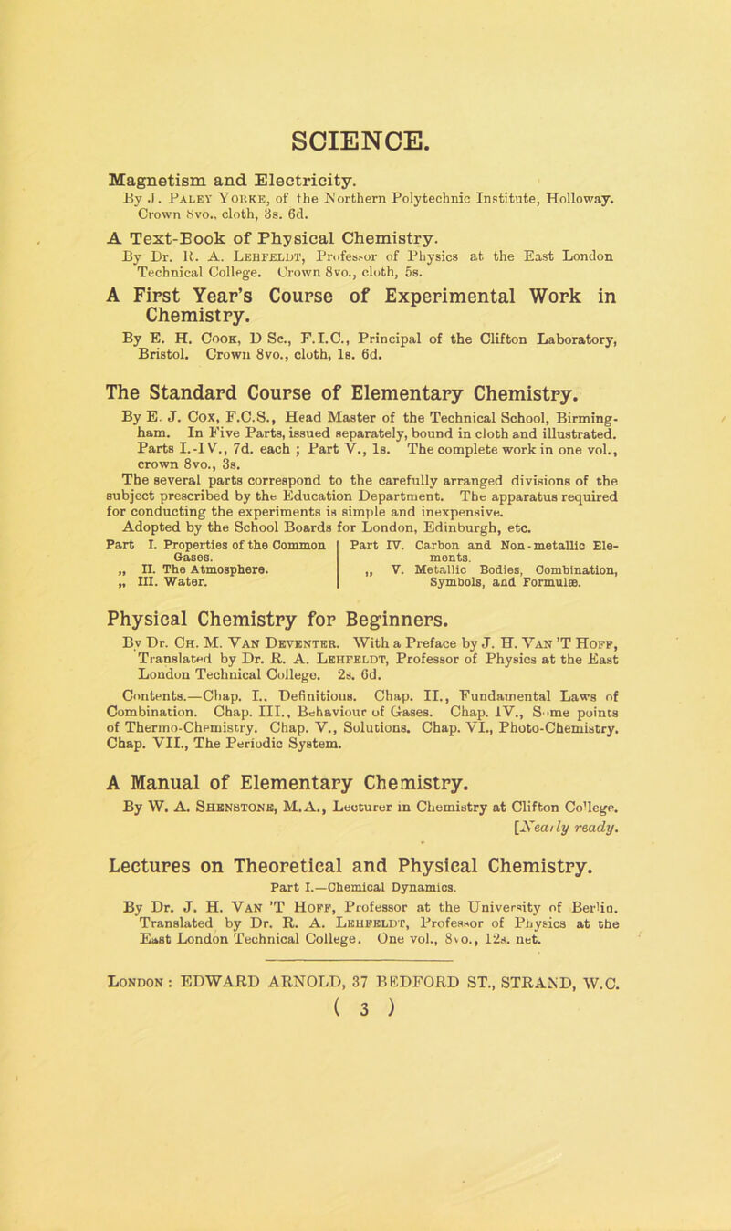 SCIENCE Magnetism and Electricity. By .1. Paley Yokke, of the Northern Polytechnic Institute, Holloway. Crown Svo., cloth, 3s. 6d. A Text-Book of Physical Chemistry. By Dr. R. A. Lehfeldt, Professor of Physics at the East London Technical College. Crown 8vo., cloth, 5s. A First Year’s Course of Experimental Work in Chemistry. By E. H. Cook, D Sc., F. I.C., Principal of the Clifton Laboratory, Bristol. Crown 8vo., cloth, Is. 6d. The Standard Course of Elementary Chemistry. By E. J. Cox, F.C.S., Head Master of the Technical School, Birming- ham. In Five Parts, issued separately, bound in cloth and illustrated. Parts I.-IV., 7d. each ; Part V., Is. The complete work in one vol., crown 8vo., 3s. The several parts correspond to the carefully arranged divisions of the subject prescribed by the Education Department. The apparatus required for conducting the experiments is simple and inexpensive. Adopted by the School Boards for London, Edinburgh, etc. Part I. Properties of the Common Gases. „ II. The Atmosphere. „ III. Water. Part IV. Carbon and Non-metallic Ele- ments. „ V. Metallic Bodies, Combination, Symbols, and Formulae. Physical Chemistry for Beginners. By Dr. Ch. M. Van Deventer. With a Preface by J. H. Van ’T Hoff, Translated by Dr. R. A. Lehfeldt, Professor of Physics at the East London Technical College. 2s. 6d. Contents.—Chap. I.. Definitions. Chap. II., Fundamental Laws of Combination. Chap. III., Behaviour of Gases. Chap. IV., S >me points of Thermo-Chemistry. Chap. V., Solutions. Chap. VI., Photo-Chemistry. Chap. VII., The Periodic System. A Manual of Elementary Chemistry. By W. A. Shenstone, M.A., Lecturer in Chemistry at Clifton Co’lege. [Xea/ly ready. Lectures on Theoretical and Physical Chemistry. Part I.—Chemical Dynamics. By Dr. J. H. Van ’T Hoff, Professor at the University of Berlia. Translated by Dr. R. A. Lehfeldt, Professor of Physics at the East London Technical College. One vol., 8vo., 12s. net. London: EDWARD ARNOLD, 37 BEDFORD ST., STRAIN'D, W.C.