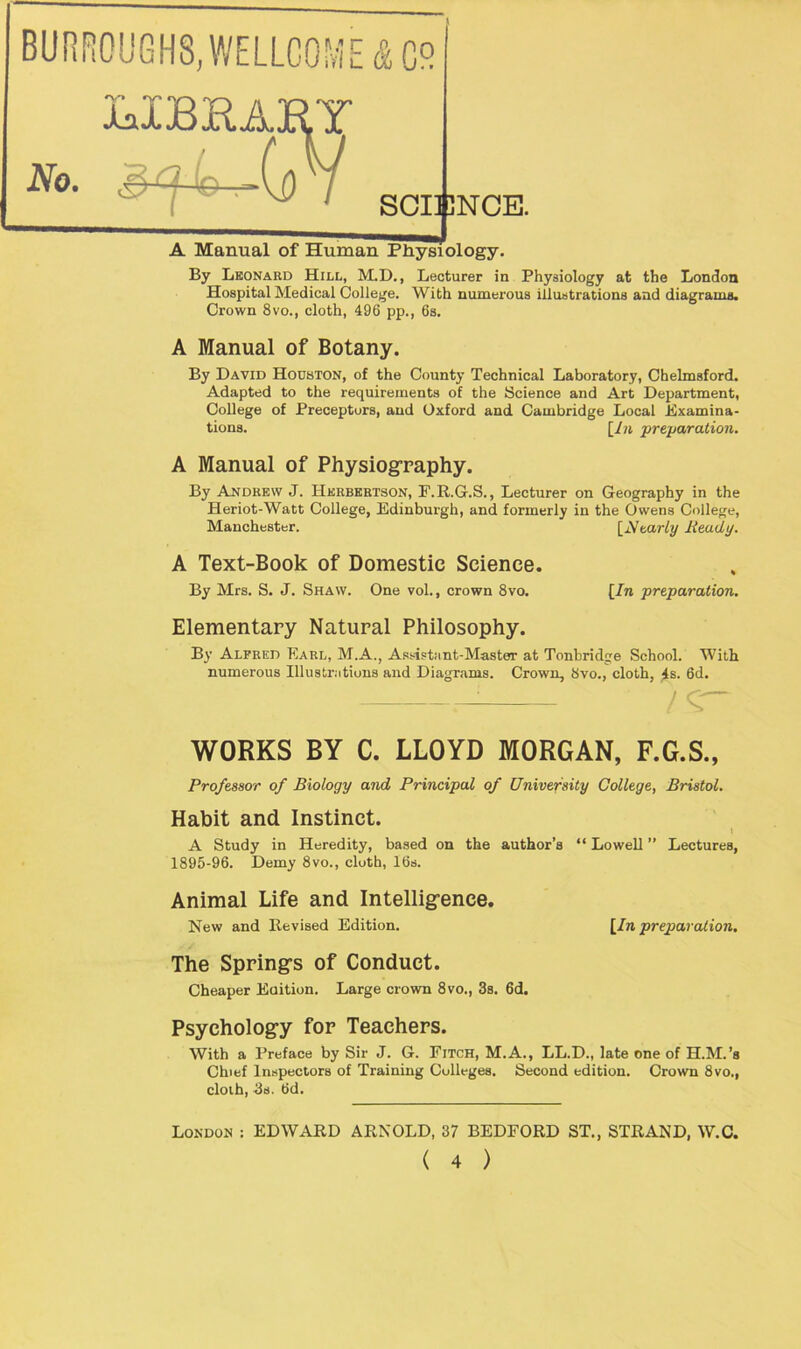 XalBUAHY No. . 7 A Manual of Human By Leonard Hill, M.D., Lecturer in Physiology at the London Hospital Medical College. With numerous illustrations and diagrams. Crown 8vo., cloth, 496 pp., 6s. A Manual of Botany. By David Houston, of the County Technical Laboratory, Chelmsford. Adapted to the requirements of the Science and Art Department, College of Preceptors, and Oxford and Cambridge Local Examina- tions. [In preparation. SCIENCE. Physiology. A Manual of Physiography. By Andrew J. Hkrbertson, F.R.G.S., Lecturer on Geography in the Heriot-Watt College, Edinburgh, and formerly in the Owens College, Manchester. [Nearly Ready. A Text-Book of Domestic Science. By Mrs. S. J. Shaw. One vol., crown 8vo. [In preparation. Elementary Natural Philosophy. By Alfred Earl, M.A., Assistant-Master at Tonbridge School. With numerous Illustrations and Diagrams. Crown, 8vo., cloth, 4s. 6d. i / C~ WORKS BY C. LLOYD MORGAN, F.G.S., Professor of Biology and Principal of University College, Bristol. Habit and Instinct. i A Study in Heredity, based on the author’s “ Lowell ” Lectures, 1895-96. Demy 8vo., cloth, 16s. Animal Life and Intelligence. New and Revised Edition. [In preparation. The Spring’s of Conduct. Cheaper Edition. Large crown 8vo., 3s. 6d. Psychology for Teachers. With a Preface by Sir J. G. Fitch, M.A., LL.D., late one of H.M.’s Chief Inspectors of Training Colleges. Second edition. Crown 8vo., cloth, 3s. 6d. London : EDWARD ARNOLD, 37 BEDFORD ST., STRAND, W.C.