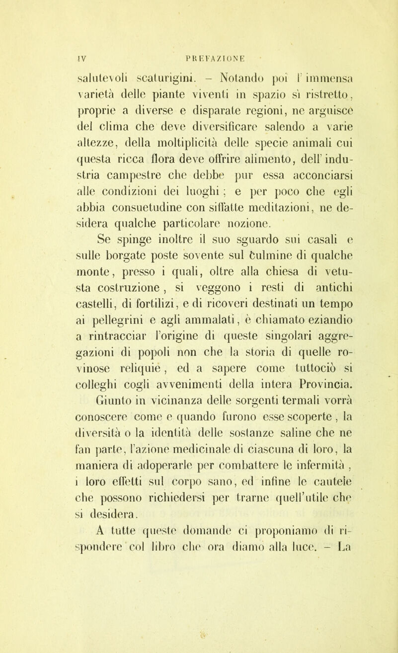 salutevoli scaturigini. - Notando poi 1 immensa varietà delle piante viventi in spazio si ristretto, proprie a diverse e disparate regioni, ne arguisce del clima che deve diversificare salendo a varie altezze, della moltiplicità delle specie animali cui questa ricca flora deve offrire alimento, dell1 indu- stria campestre che debbe pur essa acconciarsi alle condizioni dei luoghi ; e per poco che egli abbia consuetudine con siffatte meditazioni, ne de- sidera qualche particolare nozione. Se spinge inoltre il suo sguardo sui casali e sulle borgate poste sovente sul bulinine di qualche monte, presso i quali, oltre alla chiesa di vetu- sta costruzione, si veggono i resti di antichi castelli, di fortilizi, e di ricoveri destinati un tempo ai pellegrini e agli ammalati, è chiamato eziandio a rintracciar l’origine di queste singolari aggre- gazioni di popoli non che la storia di quelle ro- vinose reliquie, ed a sapere come tuttociò si colieghi cogli avvenimenti della intera Provincia. Giunto in vicinanza delle sorgenti termali vorrà conoscere come e quando furono esse scoperte , la diversità o la identità delle sostanze saline che ne fan parte, l’azione medicinale di ciascuna di loro, la maniera di adoperarle per combattere le infermità , i loro effetti sul corpo sano, ed infine le cautele che possono richiedersi per trarne quell’utile che si desidera. A tutte queste domande ci proponiamo di ri- spondere col libro die ora diamo alla luce. - La