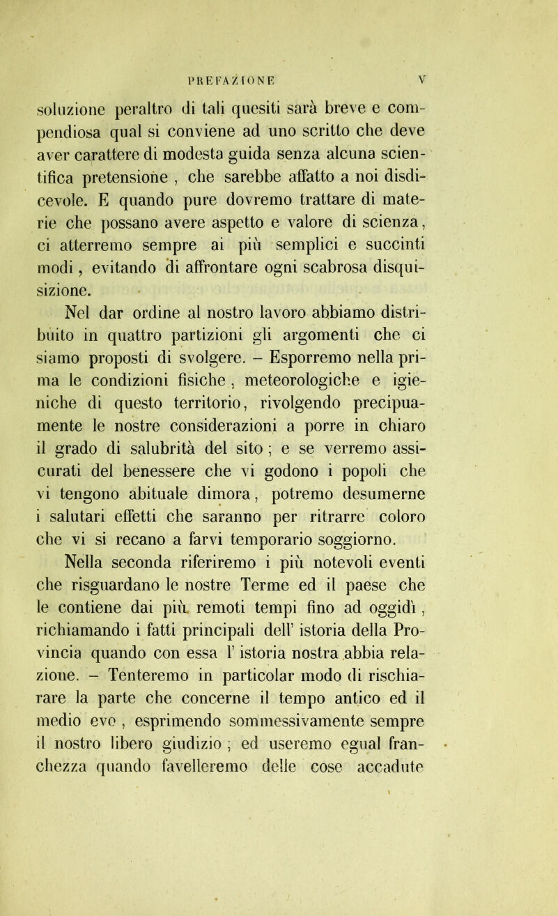 soluzione peraltro di tali quesiti sarà breve e com- pendiosa qual si conviene ad uno scritto che deve aver carattere di modesta guida senza alcuna scien- tifica pretensione , che sarebbe affatto a noi disdi- cevole. E quando pure dovremo trattare di mate- rie che possano avere aspetto e valore di scienza, ci atterremo sempre ai più semplici e succinti modi, evitando di affrontare ogni scabrosa disqui- sizione. Nel dar ordine al nostro lavoro abbiamo distri- buito in quattro partizioni gli argomenti che ci siamo proposti di svolgere. - Esporremo nella pri- ma le condizioni fìsiche . meteorologiche e igie- niche di questo territorio, rivolgendo precipua- mente le nostre considerazioni a porre in chiaro il grado di salubrità del sito ; e se verremo assi- curati del benessere che vi godono i popoli che vi tengono abituale dimora, potremo desumerne i salutari effetti che saranno per ritrarre coloro che vi si recano a farvi temporario soggiorno. Nella seconda riferiremo i più notevoli eventi che riguardano le nostre Terme ed il paese che le contiene dai più remoti tempi fino ad oggidì, richiamando i fatti principali dell’ istoria della Pro- vincia quando con essa V istoria nostra abbia rela- zione. - Tenteremo in particolar modo di rischia- rare la parte che concerne il tempo antico ed il medio evo , esprimendo som messi vamente sempre il nostro libero giudizio ; ed useremo egual fran- chezza quando favelleremo delle cose accadute