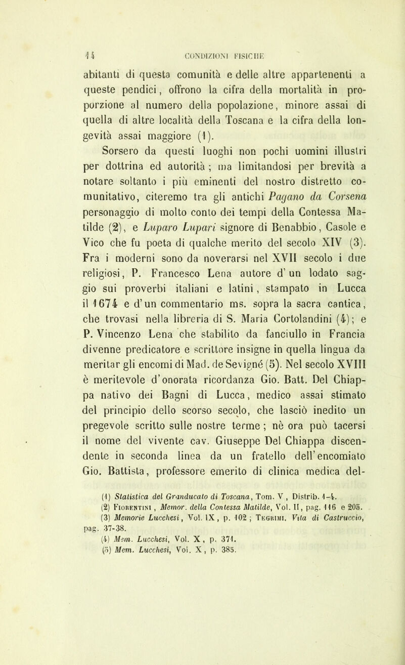 abitanti di questa comunità e delle altre appartenenti a queste pendici, offrono la cifra della mortalità in prò- porzione al numero della popolazione, minore assai di quella di altre località della Toscana e la cifra della lon- gevità assai maggiore (1). Sorsero da questi luoghi non pochi uomini illustri per dottrina ed autorità ; ma limitandosi per brevità a notare soltanto i più eminenti del nostro distretto co- munitativo, citeremo tra gli antichi Pagano da Corsena personaggio di molto conto dei tempi della Contessa Ma- tilde (2), e Puparo Pupari signore di Benabbio, Casole e Vico che fu poeta di qualche merito del secolo XIV (3). Fra i moderni sono da noverarsi nei XVII secolo i due religiosi, P. Francesco Lena autore d’un lodato sag- gio sui proverbi italiani e latini, stampato in Lucca il 1674 e d’un commentario ms. sopra la sacra cantica, che trovasi nella libreria di S. Maria Cortolandini (4); e P. Vincenzo Lena che stabilito da fanciullo in Francia divenne predicatore e scrittore insigne in quella lingua da meritar gli encomi di Mad. de Sevigné (5). Nel secolo XVIII è meritevole d’onorata ricordanza Gio. Batt. Del Chiap- pa nativo dei Bagni di Lucca, medico assai stimato del principio dello scorso secolo, che lasciò inedito un pregevole scritto sulle nostre terme ; nè ora può tacersi il nome del vivente cav. Giuseppe Del Chiappa discen- dente in seconda linea da un fratello dell’encomiato Gio. Battista, professore emerito di clinica medica del- (1) Statistica del Granducato di Toscana, Tom. V , Distrib. 4-4. (2) Fioiifjstini , Mernor. della Contessa Matilde, Voi. Il, pag. 416 e 20&. (3) Memorie Lucchesi, Voi. IX, p. 102; Teghimi. Vita di Castruccio, pag. 37-38. (4) Mem. Lucchesi, Voi. X, p. 371.