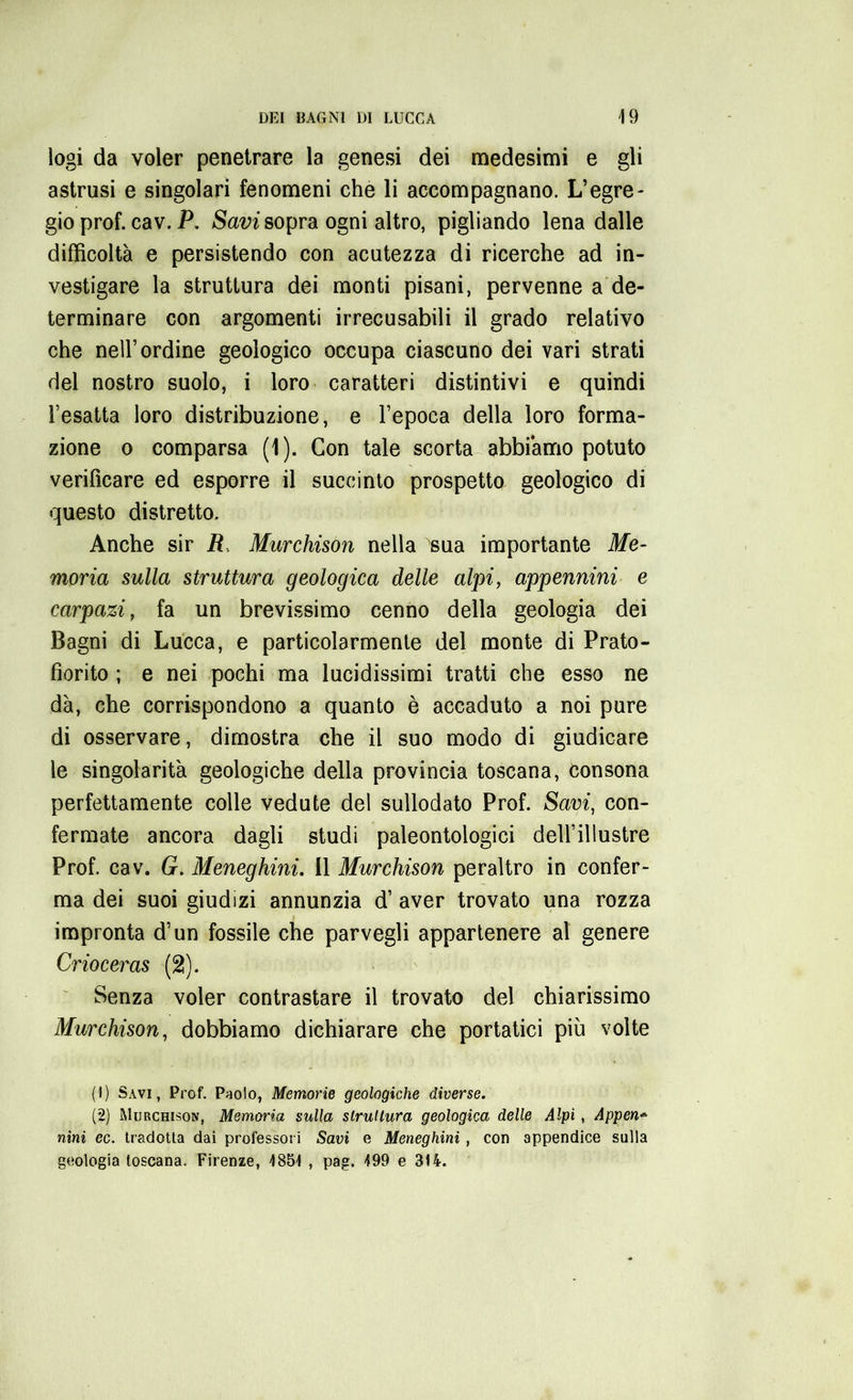 logi da voler penetrare la genesi dei medesimi e gli astrusi e singolari fenomeni che li accompagnano. L’egre- gio prof. cav. P. Savi sopra ogni altro, pigliando lena dalle difficoltà e persistendo con acutezza di ricerche ad in- vestigare la struttura dei monti pisani, pervenne a de- terminare con argomenti irrecusabili il grado relativo che nell’ordine geologico occupa ciascuno dei vari strati del nostro suolo, i loro caratteri distintivi e quindi l’esatta loro distribuzione, e l’epoca della loro forma- zione o comparsa (1). Con tale scorta abbiamo potuto verificare ed esporre il succinto prospetto geologico di questo distretto. Anche sir R Murchison nella sua importante Me- moria sulla struttura geologica delle alpi, appennini e Carpazi, fa un brevissimo cenno della geologia dei Bagni di Lucca, e particolarmente del monte di Prato- fiorito ; e nei pochi ma lucidissimi tratti che esso ne dà, che corrispondono a quanto è accaduto a noi pure di osservare, dimostra che il suo modo di giudicare le singolarità geologiche della provincia toscana, consona perfettamente colle vedute del sullodato Prof. Savi, con- fermate ancora dagli studi paleontologici dell’illustre Prof. cav. G. Meneghini. 11 Murchison peraltro in confer- ma dei suoi giudizi annunzia d’ aver trovato una rozza impronta d’un fossile che parvegli appartenere al genere Crioceras (2). Senza voler contrastare il trovato del chiarissimo Murchison, dobbiamo dichiarare che portatici più volte (!) Savi, Prof. Paolo, Memorie geologiche diverse. (2) Murchison, Memoria sulla struttura geologica delle Alpi , Appen* nini ec. tradotta dai professori Savi e Meneghini, con appendice sulla geologia toscana. Firenze, 485! , pag. 499 e 314.
