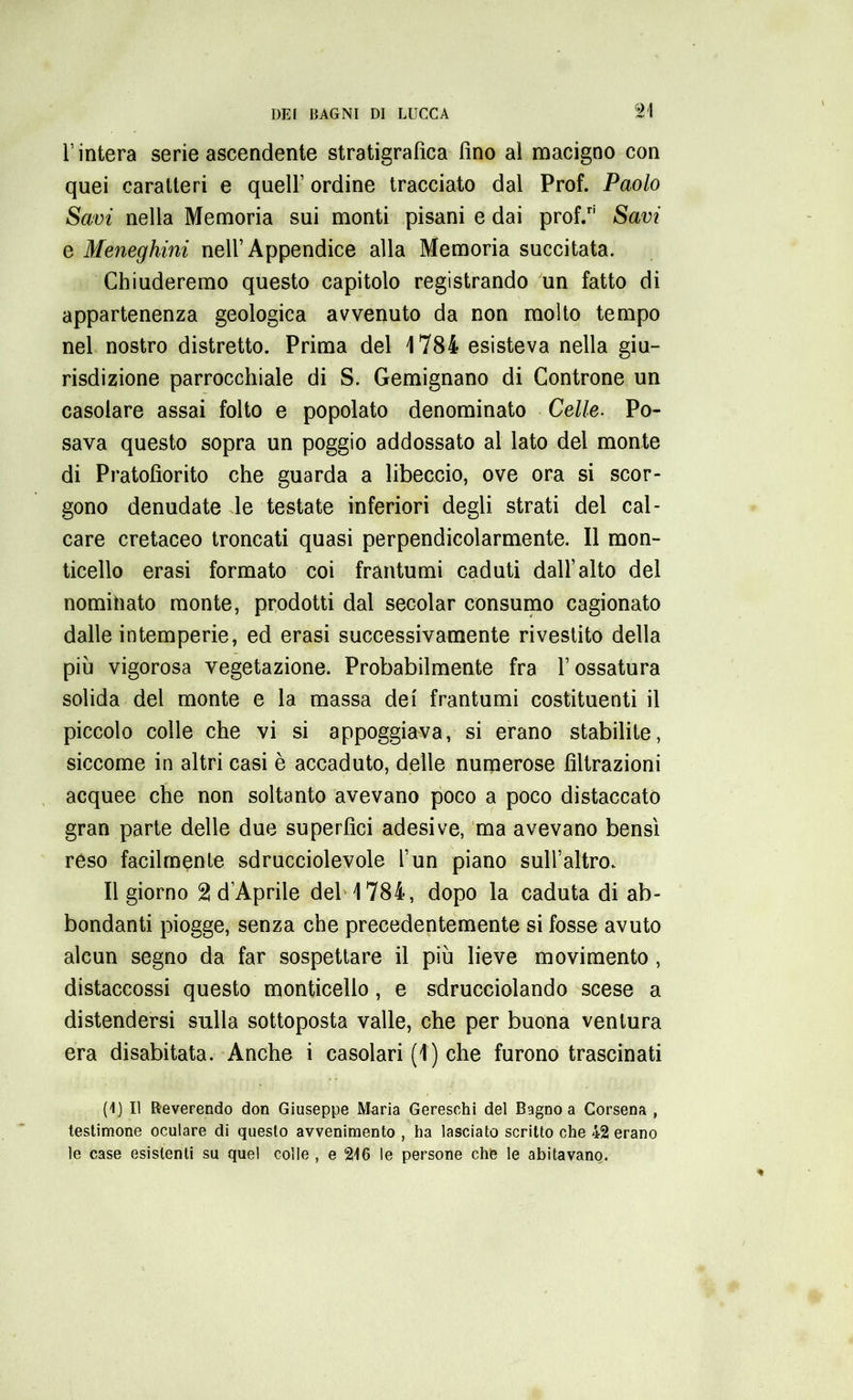 l’intera serie ascendente stratigrafica fino al macigno con quei caratteri e quell’ ordine tracciato dal Prof. Paolo Savi nella Memoria sui monti pisani e dai prof/1 Savi e Meneghini nell’Appendice alla Memoria succitata. Chiuderemo questo capitolo registrando un fatto di appartenenza geologica avvenuto da non molto tempo nel nostro distretto. Prima del 1784 esisteva nella giu- risdizione parrocchiale di S. Gemignano di Controne un casolare assai folto e popolato denominato Celle. Po- sava questo sopra un poggio addossato al lato del monte di Pratolìorito che guarda a libeccio, ove ora si scor- gono denudate le testate inferiori degli strati del cal- care cretaceo troncati quasi perpendicolarmente. Il mon- ticello erasi formato coi frantumi caduti dall’alto del nominato monte, prodotti dal secolar consumo cagionato dalle intemperie, ed erasi successivamente rivestito della piu vigorosa vegetazione. Probabilmente fra l’ossatura solida del monte e la massa dei frantumi costituenti il piccolo colle che vi si appoggiava, si erano stabilite, siccome in altri casi è accaduto, delle numerose filtrazioni acquee che non soltanto avevano poco a poco distaccato gran parte delle due superfìci adesive, ma avevano bensì reso facilmente sdrucciolevole l’un piano sull’altro. Il giorno 2 d’Aprile del 1784, dopo la caduta di ab- bondanti piogge, senza che precedentemente si fosse avuto alcun segno da far sospettare il più lieve movimento , distaccossi questo monticello, e sdrucciolando scese a distendersi sulla sottoposta valle, che per buona ventura era disabitata. Anche i casolari (1) che furono trascinati (1) Il Reverendo don Giuseppe Maria Gereschi del Bagno a Corsena , testimone oculare di questo avvenimento , ha lasciato scritto che 42 erano le case esistenti su quel colle , e 216 le persone che le abitavano.