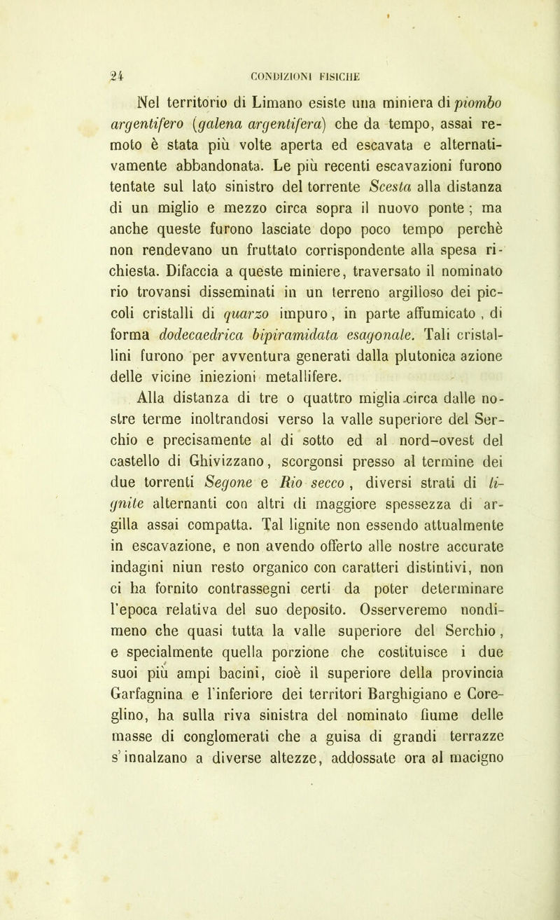 Nel territorio di Limano esiste una miniera di 'piombo argentifero (galena argentifera) che da tempo, assai re- moto è stata piu volte aperta ed escavata e alternati- vamente abbandonata. Le più recenti escavazioni furono tentate sul lato sinistro del torrente Scesta alla distanza di un miglio e mezzo circa sopra il nuovo ponte ; ma anche queste furono lasciate dopo poco tempo perchè non rendevano un fruttato corrispondente alla spesa ri- chiesta. Difaccia a queste miniere, traversato il nominato rio trovansi disseminati in un terreno argilloso dei pic- coli cristalli di quarzo impuro, in parte affumicato , di forma dodecaedrica bipiramidata esagonale. Tali cristal- lini furono per avventura generati dalla plutonica azione delle vicine iniezioni metallifere. Alla distanza di tre o quattro miglia-circa dalle no- stre terme inoltrandosi verso la valle superiore del Ser- chio e precisamente al di sotto ed al nord-ovest del castello di Ghivizzano, scorgonsi presso al termine dei due torrenti Segone e Rio secco , diversi strati di li- gnite alternanti con altri di maggiore spessezza di ar- gilla assai compatta. Tal lignite non essendo attualmente in escavazione, e non avendo offerto alle nostre accurate indagini niun resto organico con caratteri distintivi, non ci ha fornito contrassegni certi da poter determinare l’epoca relativa del suo deposito. Osserveremo nondi- meno che quasi tutta la valle superiore del Serchio, e specialmente quella porzione che costituisce i due suoi più ampi bacini, cioè il superiore della provincia Garfagnina e l’inferiore dei territori Barghigiano e Core- glino, ha sulla riva sinistra del nominato fiume delle masse di conglomerati che a guisa di grandi terrazze s’innalzano a diverse altezze, addossate ora al macigno
