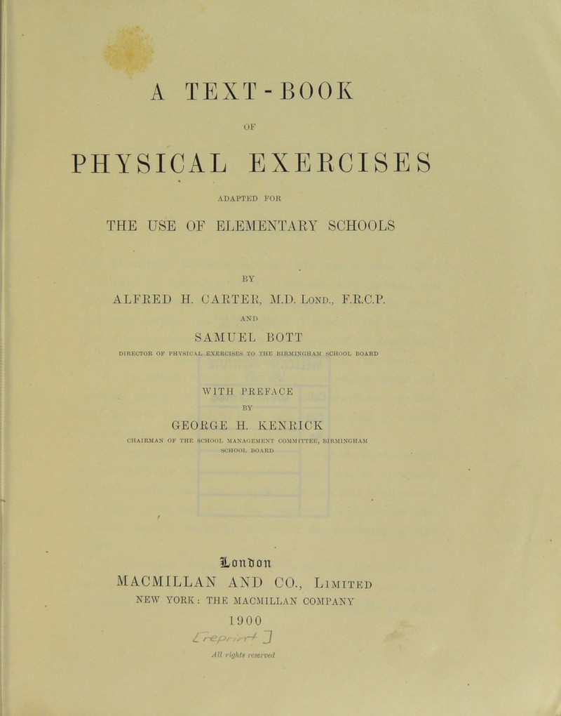 A TEXT-BOOK PHYSICAL EXERCISES ADAPTED FOR THE USE OF ELEMENTARY7 SCHOOLS ALFRED H. CARTER, M.D. Lond., F.R.C.P. AND SAMUEL BOTT DIRECTOR OF PHYSICAL EXERCISES TO THE BIRMINGHAM SCHOOL BOARD WITH PREFACE BY GEORGE H. KENRICK CHAIRMAN OF THE SCHOOL MANAGEMENT COMMITTEE, BIRMINGHAM SCHOOL BOARD ILontion MACMILLAN AND CO., Limited NEW YORK: THE MACMILLAN COMPANY 190 0 Z repr/m-t- J All rights reserved