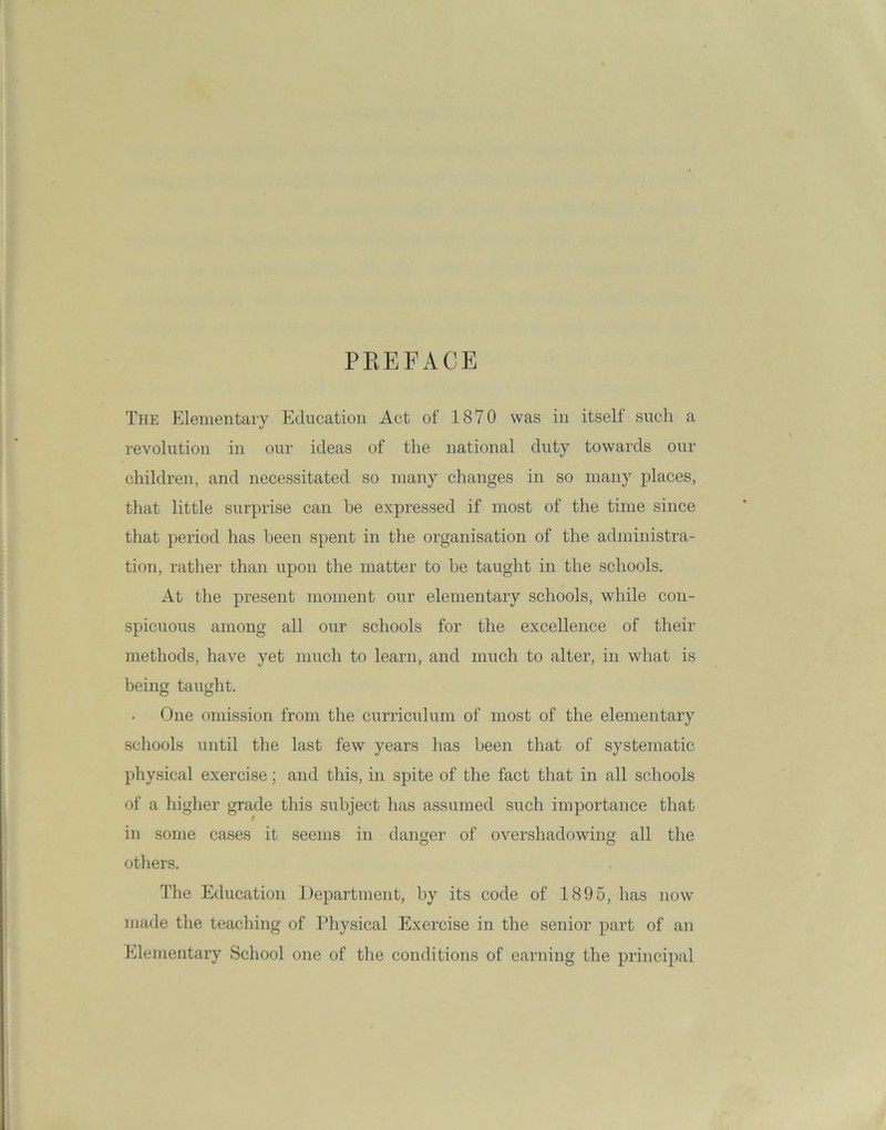 PREFACE The Elementary Education Act of 1870 was in itself such a revolution in our ideas of the national duty towards our children, and necessitated so many changes in so many places, that little surprise can be expressed if most of the time since that period has been spent in the organisation of the administra- tion, rather than upon the matter to he taught in the schools. At the present moment our elementary schools, while con- spicuous among all our schools for the excellence of their methods, have yet much to learn, and much to alter, in what is being taught. One omission from the curriculum of most of the elementary schools until the last few years has been that of systematic physical exercise; and this, in spite of the fact that in all schools of a higher grade this subject has assumed such importance that in some cases it seems in danger of overshadowing all the others. The Education Department, by its code of 1895, has now made the teaching of Physical Exercise in the senior part of an Elementary School one of the conditions of earning the principal