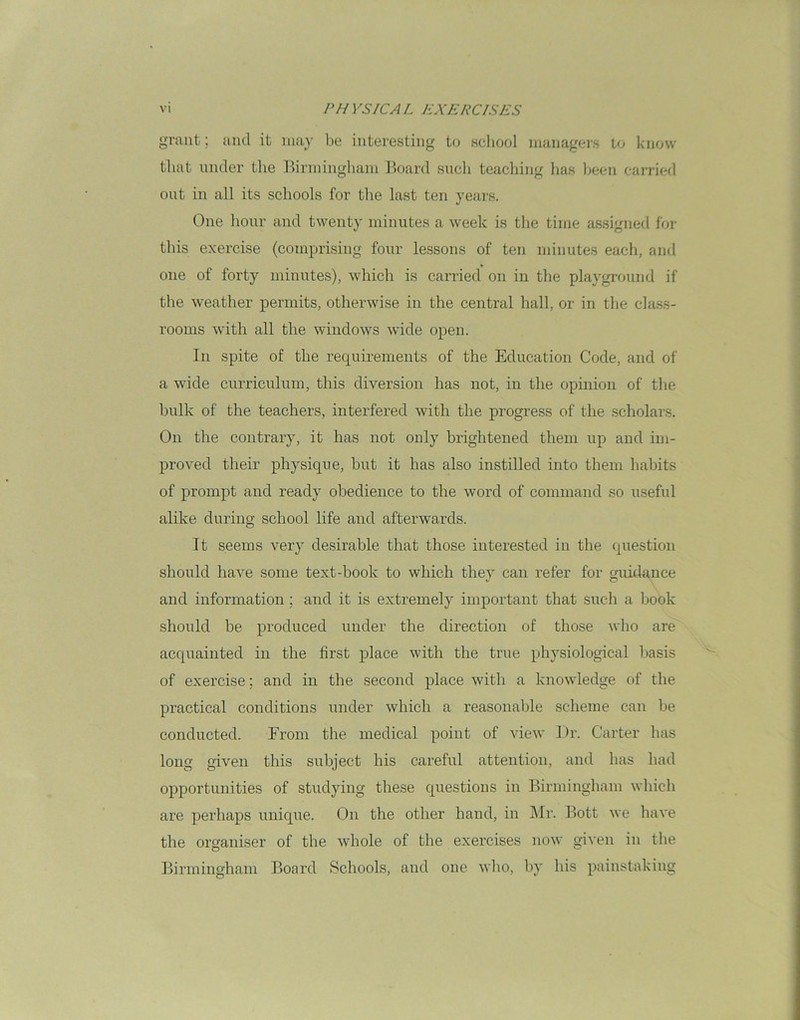 grant; and it may be interesting to school managers to know that under the Birmingham Board such teaching has been carried out in all its schools for the last ten years. One hour and twenty minutes a week is the time assigned for this exercise (comprising four lessons of ten minutes each, and one of forty minutes), which is carried on in the playground if the weather permits, otherwise in the central hall, or in the class- rooms with all the windows wide open. In spite of the requirements of the Education Code, and of a wide curriculum, this diversion has not, in the opinion of the bulk of the teachers, interfered with the progress of the scholars. On the contrary, it has not only brightened them up and im- proved their physique, but it has also instilled into them habits of prompt and ready obedience to the word of command so useful alike during school life and afterwards. It seems very desirable that those interested in the question should have some text-book to which they can refer for guidance and information ; and it is extremely important that such a book should be produced under the direction of those who are acquainted in the first place with the true physiological basis of exercise; and in the second place with a knowledge of the practical conditions under which a reasonable scheme can be conducted. From the medical point of view Dr. Carter has long given this subject his careful attention, and has had opportunities of studying these questions in Birmingham which are perhaps unique. On the other hand, in Mr. Bott we have the organiser of the whole of the exercises now given in the Birmingham Board Schools, and one who, by his painstaking