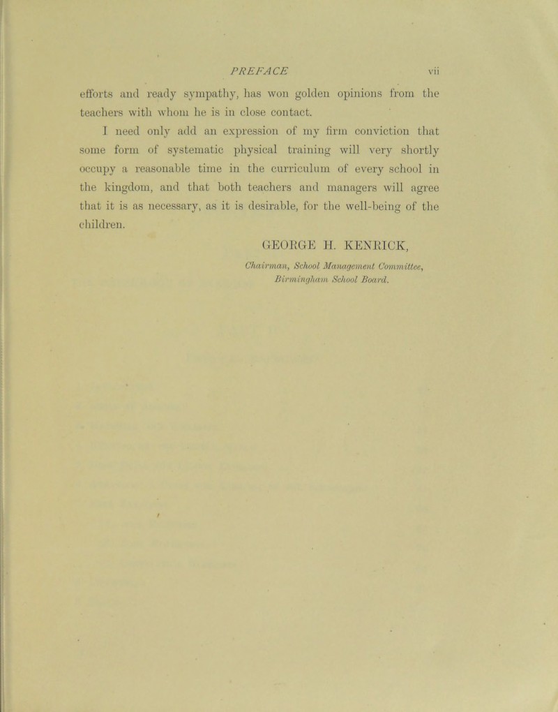 efforts and ready sympathy, has won golden opinions from the teachers with whom he is in close contact. I need only add an expression of my firm conviction that some form of systematic physical training will very shortly occupy a reasonable time in the curriculum of every school in the kingdom, and that both teachers and managers will agree that it is as necessary, as it is desirable, for the well-being of the children. GEORGE H. KENRICK, Chairman, School Management Committee, Birmingham School Board.