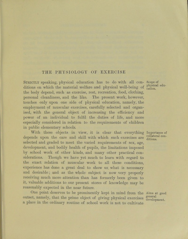 Strictly speaking, physical education has to do with all con- ditions on which the material welfare and physical well-being of the body depend, such as exercise, rest, recreation, food, clothing, personal cleanliness, and the like. The present work, however, touches only upon one side of physical education, namely, the employment of muscular exercises, carefully selected and organ- ised, with the general object of increasing the efficiency and power of an individual to fulfil the duties of life, and more especially considered in relation to the requirements of children in public elementary schools. With these objects in view, it is clear that everything depends upon the care and skill with which such exercises are selected and graded to meet the varied requirements of sex, age, development, and bodily health of pupils, the limitations imposed by school work of other kinds, and many other practical con- siderations. Though we have yet much to learn with regard to the exact relation of muscular work to all these conditions, experience has done a great deal to show us. what is necessary and desirable; and as the whole subject is now very properly receiving much more attention than has formerly been given to it, valuable additions to our present stores of knowledge may be reasonably expected in the near future. One point deserves to be prominently kept in mind from the outset, namely, that the prime object of giving physical exercises a place in the ordinary routine of school work is not to cultivate Scope of physical edu- cation. Importance of collateral con- ditions. Aims at good general development.