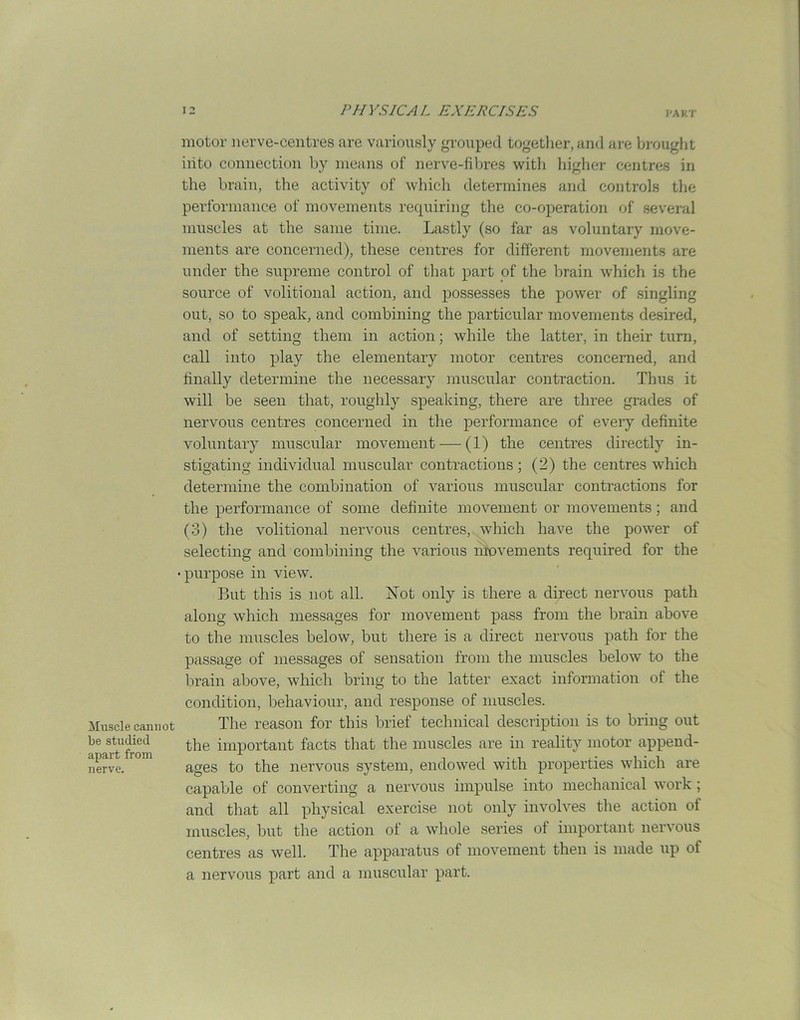 Muscle cannot be studied apart from nerve. motor nerve-centres are variously grouped together, and are brought iiito connection by means of nerve-fibres with higher centres in the brain, the activity of which determines and controls the performance of movements requiring the co-operation of several muscles at the same time. Lastly (so far as voluntary move- ments are concerned), these centres for different movements are under the supreme control of that part of the brain which is the source of volitional action, and possesses the power of singling out, so to speak, and combining the particular movements desired, and of setting them in action; while the latter, in their turn, call into play the elementary motor centres concerned, and finally determine the necessary muscular contraction. Thus it will be seen that, roughly speaking, there are three grades of nervous centres concerned in the performance of every definite voluntary muscular movement — (1) the centres directly in- stigating individual muscular contractions; (2) the centres which determine the combination of various muscular contractions for the performance of some definite movement or movements; and (3) the volitional nervous centres, which have the power of selecting and combining the various movements required for the •purpose in view. But this is not all. Not only is there a direct nervous path along which messages for movement pass from the brain above to the muscles below, but there is a direct nervous path for the passage of messages of sensation from the muscles below to the brain above, which bring to the latter exact information of the condition, behaviour, and response of muscles. The reason for this brief technical description is to bring out the important facts that the muscles are in reality motor append- ages to the nervous system, endowed with properties which are capable of converting a nervous impulse into mechanical work; and that all physical exercise not only involves the action ol muscles, but the action ot a whole series of important nervous centres as well. The apparatus of movement then is made up of a nervous part and a muscular part.