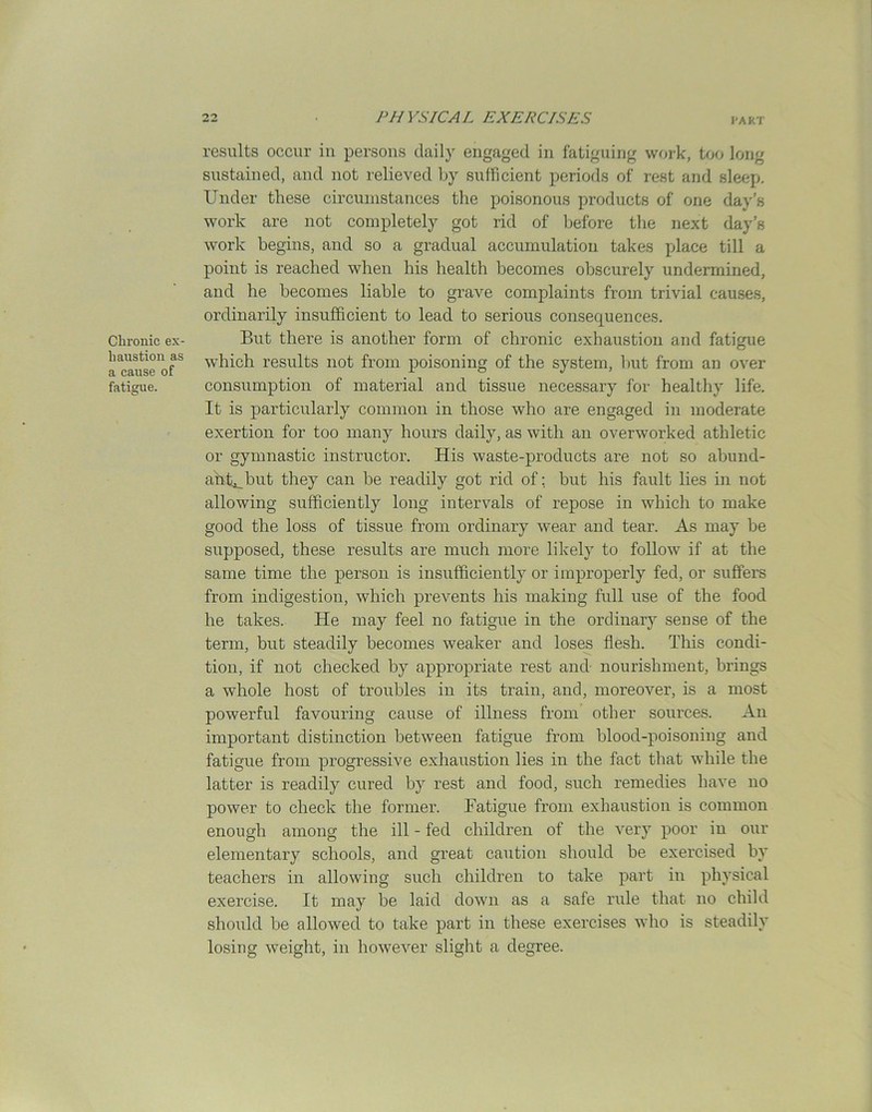 Chronic ex- haustion as a cause of fatigue. results occur in persons daily engaged in fatiguing work, too long sustained, and not relieved by sufficient periods of rest and sleep. Under these circumstances the poisonous products of one day’s work are not completely got rid of before the next day’s work begins, and so a gradual accumulation takes place till a point is reached when his health becomes obscurely undermined, and he becomes liable to grave complaints from trivial causes, ordinarily insufficient to lead to serious consequences. But there is another form of chronic exhaustion and fatigue which results not from poisoning of the system, but from an over consumption of material and tissue necessary for healthy life. It is particularly common in those who are engaged in moderate exertion for too many hours daily, as with an overworked athletic or gymnastic instructor. His waste-products are not so abund- aht^but they can be readily got rid of; but his fault lies in not allowing sufficiently long intervals of repose in which to make good the loss of tissue from ordinary wear and tear. As may be supposed, these results are much more likely to follow if at the same time the person is insufficiently or improperly fed, or suffers from indigestion, which prevents his making full use of the food he takes. He may feel no fatigue in the ordinary sense of the term, but steadily becomes weaker and loses flesh. This condi- tion, if not checked by appropriate rest and nourishment, brings a whole host of troubles in its train, and, moreover, is a most powerful favouring cause of illness from other sources. An important distinction between fatigue from blood-poisoning and fatigue from progressive exhaustion lies in the fact that while the latter is readily cured by rest and food, such remedies have no power to check the former. Fatigue from exhaustion is common enough among the ill - fed children of the very poor in our elementary schools, and great caution should be exercised by teachers in allowing such children to take part in physical exercise. It may be laid down as a safe rule that no child should be allowed to take part in these exercises who is steadily losing weight, in however slight a degree.