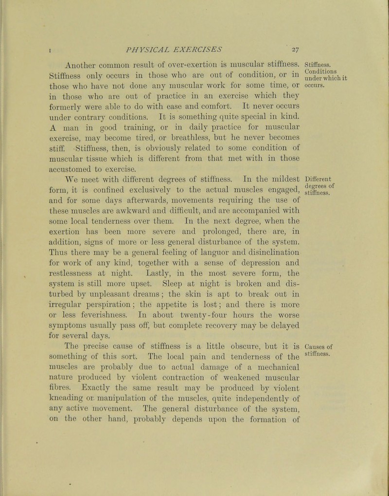 Another common result of over-exertion is muscular stiffness. Stiffness only occurs in those who are out of condition, or in those who have not done any muscular work for some time, or in those who are out of practice in an exercise which they formerly were able to do with ease and comfort. It never occurs under contrary conditions. It is something quite special in kind. A man in good training, or in daily practice for muscular exercise, may become tired, or breathless, but he never becomes stiff. Stiffness, then, is obviously related to some condition of muscular tissue which is different from that met with in those accustomed to exercise. We meet with different degrees of stiffness. In the mildest form, it is confined exclusively to the actual muscles engaged, and for some days afterwards, movements requiring the use of these muscles are awkward and difficult, and are accompanied with some local tenderness over them. In the next degree, when the exertion has been more severe and prolonged, there are, in addition, signs of more or less general disturbance of the system. Thus there may be a general feeling of languor and disinclination for work of any kind, together with a sense of depression and restlessness at night. Lastly, in the most severe form, the system is still more upset. Sleep at night is broken and dis- turbed by unpleasant dreams; the skin is apt to break out in irregular perspiration; the appetite is lost; and there is more or less feverishness. In about twenty-four hours the worse symptoms usually pass off, but complete recovery may be delayed for several days. The precise cause of stiffness is a little obscure, but it is something of this sort. The local pain and tenderness of the muscles are probably due to actual damage of a mechanical nature produced by violent contraction of weakened muscular fibres. Exactly the same result may be produced by violent kneading or. manipulation of the muscles, quite independently of any active movement. The general disturbance of the system, on the other hand, probably depends upon the formation of Stiffness. Conditions under which it occurs. Different degrees of stiffness. Causes of stiffness.