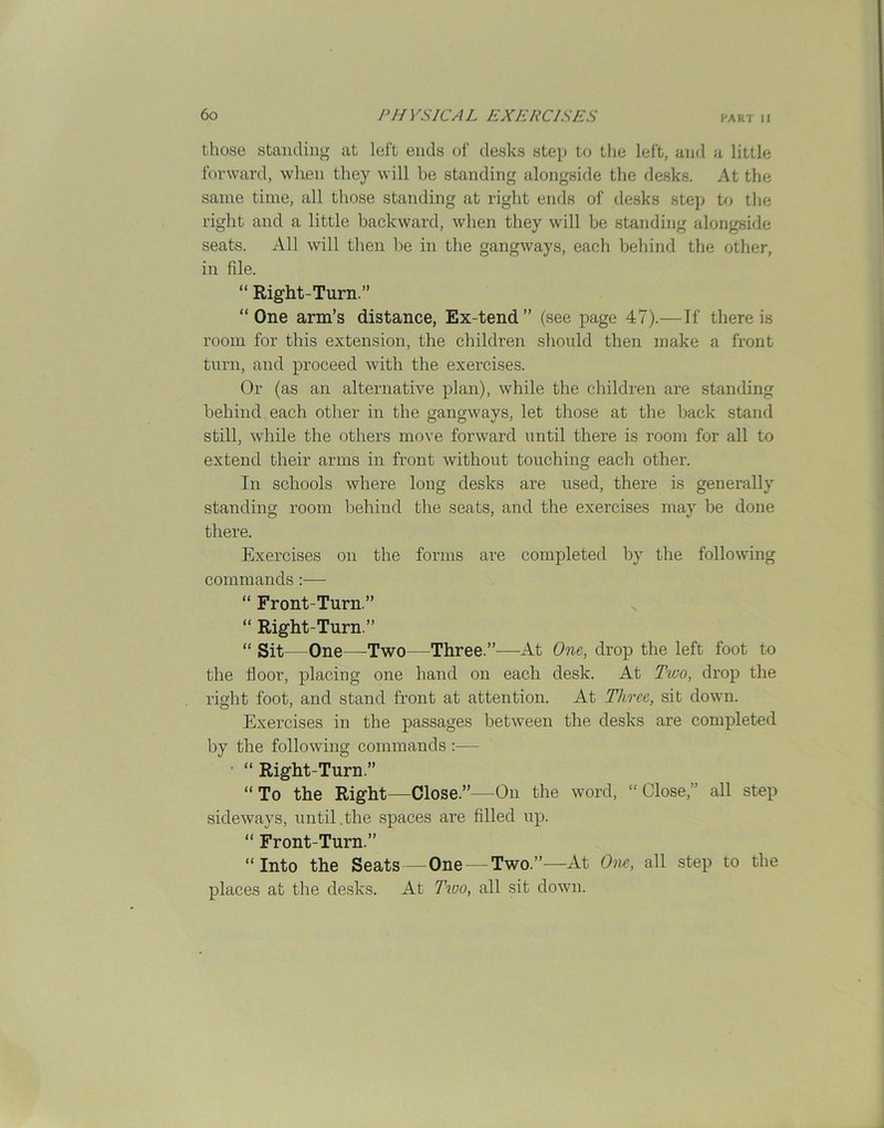 those standing at left ends of desks step to the left, and a little forward, when they will be standing alongside the desks. At the same time, all those standing at right ends of desks step to the right and a little backward, when they will be standing alongside seats. All will then be in the gangways, each behind the other, in file. “ Right-Turn.” “ One arm’s distance, Ex-tend ” (see page 47).—If there is room for this extension, the children should then make a front turn, and proceed with the exercises. Or (as an alternative plan), while the children are standing behind each other in the gangways, let those at the back stand still, while the others move forward until there is room for all to extend their arms in front without touching each other. In schools where long desks are used, there is generally standing room behind the seats, and the exercises may be done there. Exercises on the forms are completed by the following commands :— “ Front-Turn.” “ Right-Turn.” “ Sit—One—Two—Three.”—At One, drop the left foot to the door, placing one band on each desk. At Two, drop the right foot, and stand front at attention. At Three, sit down. Exercises in the passages between the desks are completed by the following commands “ Right-Turn.” “To the Right—Close.”—On the word, “Close,” all step sideways, until.the spaces are filled up. “ Front-Turn.” “Into the Seats — One —Two.”—At One, all step to the places at the desks. At Two, all sit down.