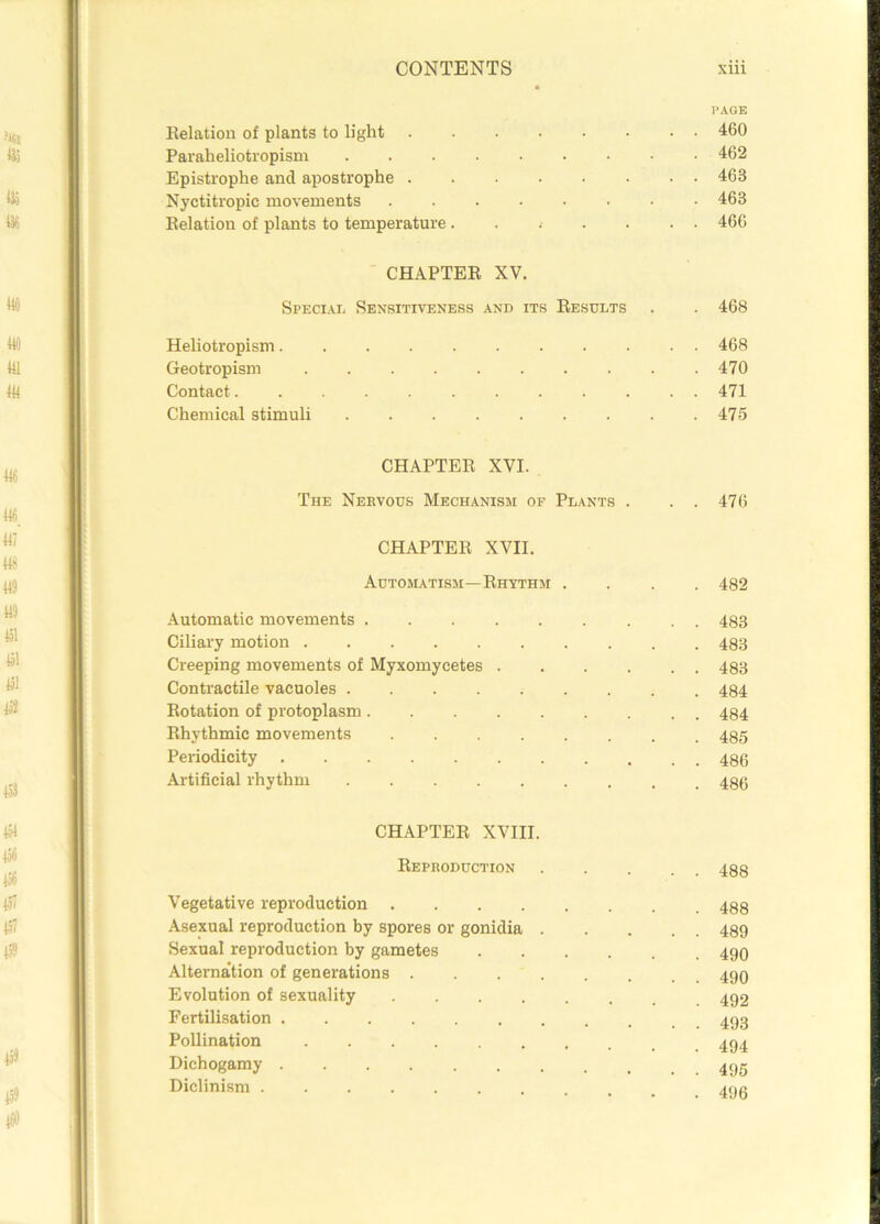 PAGE Relation of plants to light 460 Paraheliotropism 462 Epistrophe and apostrophe ........ 463 Nyctitropic movements 463 Relation of plants to temperature....... 466 CHAPTER XV. Special Sensitiveness and its Results . . 468 Heliotropism 468 Geotropism 470 Contact 471 Chemical stimuli 475 CHAPTER XVI. The Nervous Mechanism of Plants . . . 476 CHAPTER XVII. Automatism—Rhythm .... 482 Automatic movements 483 Ciliary motion 483 Creeping movements of Myxomycetes 483 Contractile vacuoles 484 Rotation of protoplasm 484 Rhythmic movements 485 Periodicity 486 Artificial rhythm 486 CHAPTER XVIII. Reproduction 488 Vegetative reproduction Asexual reproduction by spores or gonidia 489 Sexual reproduction by gametes 490 Alternation of generations Evolution of sexuality Fertilisation Pollination Dichogamy 495 Diclinism