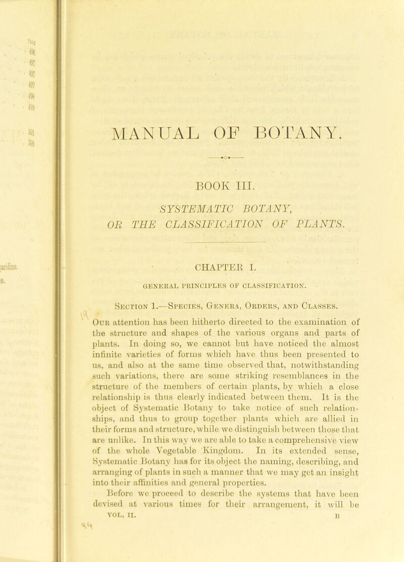 BOOK III. SYSTEMATIC BOTANY, OB THE CLASSIFICATION OF PLANTS. CHAPTER I. GENERAL PRINCIPLES OF CLASSIFICATION. Section 1.—Species, Genera, Orders, and Classes. Our attention has been hitherto directed to the examination of the structure and shapes of the various organs and parts of plants. In doing so, we cannot hut have noticed the almost infinite varieties of forms which have thus been presented to us, and also at the same time observed that, notwithstanding such variations, there are some striking resemblances in the structure of the members of certain plants, by which a close relationship is thus clearly indicated between them. It is the object of Systematic Botany to take notice of such relation- ships, and thus to group together plants which are allied in their forms and structure, while we distinguish between those that are unlike. In this way we are able to take a comprehensive view of the whole Vegetable Kingdom. In its extended sense, Systematic Botany has for its object the naming, describing, and arranging of plants in such a manner that we may get an insight into their affinities and general properties. Before we proceed to describe the systems that have been devised at various times for their arrangement, it will be VOL. II. ])