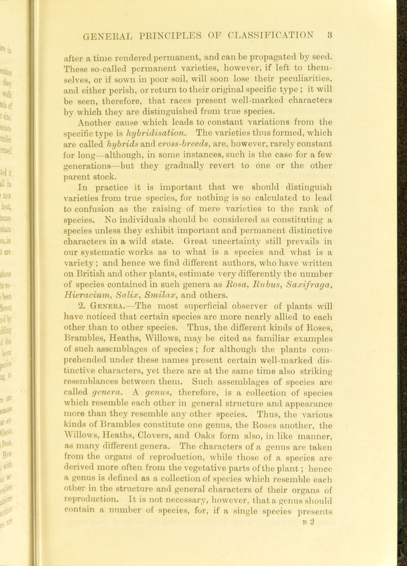 after a time rendered permanent, and can be propagated by seed. These so-called permanent varieties, however, if left to them- selves, or if sown in poor soil, will soon lose their peculiarities, and either perish, or return to their original specific type ; it will be seen, therefore, that races present well-marked characters by which they are distinguished from true species. Another cause which leads to constant variations from the specific type is hybridisation. The varieties thus formed, which are called hybrids and cross-breeds, are, however, rarely constant for long—although, in some instances, such is the case for a few generations—but they gradually revert to one or the other parent stock. In practice it is important that we should distinguish varieties from true species, for nothing is so calculated to lead to confusion as the raising of mere varieties to the rank of species. No individuals should be considered as constituting a species unless they exhibit important and permanent distinctive characters in a wild state. Great uncertainty still prevails in our systematic works as to what is a species and what is a variety ; and hence we find different authors, who have written on British and other plants, estimate very differently the number of species contained in such genera as Bosa, Bubus, Saxifraga, Hieracium, Salix, Smilax, and others. 2. Genera.—The most superficial observer of plants will have noticed that certain species are more nearly allied to each other than to other species. Thus, the different kinds of Roses, Brambles, Heaths, Willows, may be cited as familiar examples of such assemblages of species; for although the plants com- prehended under these names present certain well-marked dis- tinctive characters, yet there are at the same time also striking resemblances between them. Such assemblages of species are called genera. A genus, therefore, is a collection of species which resemble each other in general structure and appearance more than they resemble any other species. Thus, the various kinds of Brambles constitute one genus, the Roses another, the Willows, Heaths, Clovers, and Oaks form also, in like manner, as many different genera. The characters of a genus are taken from the organs of reproduction, while those of a species are derived more often from the vegetative parts of the plant; hence a genus is defined as a collection of species which resemble each other in the structure and general characters of their organs of reproduction. It is not necessary, however, that a genus should contain a number of species, for, if a single species presents a 2