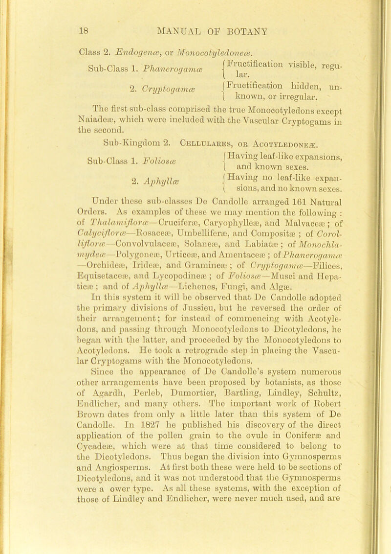 Class 2. Endogence, or Monocotyledoneas. Sub-Class 1. Phanerogams | F™®tlfieatl0n visible> reSu- 2. Cryptogamce |Finotification hidden, un- l known, or irregular. dlic first sub-class comprised the true Monocotyledons except Naiadete, which were included with the Vascular Cryptogams in the second. Sub-Kingdom 2. Cellulares, or Acotyledone.®. Sub-Class 1. Folioste {Havl?f leaf'llke expansions, ( and known sexes. 2. Aphyllce J HayinS 110 leaf-like expan- ( sions, and no known sexes. Under these sub-classes De Candolle arranged 161 Natural Orders. As examples of these we may mention the following : of Thalamiflorce—Cruciform, Caryophylleee, and Malvaceae; of Calyciflorce—Rosacea', Umbelliferae, and Composite ; of Corol- lijlorte- Convolvulace®, Solanese, and Labiatte ; of Monochla- mydece Polygonea?, Urticeae, and AmentaceaB; of Phanerogama; Orchideaj, Irideae, and Gramrnete ; of Cryptogamm—Filices, E(juisetacea;, and Lycopodinea:; of Foliosce—Musci and Hepa- ticie ; and of Aphyllce—Lichenes, Fungi, and Algae. In this system it will be observed that De Candolle adopted the primary divisions of Jussieu, but he reversed the order of their arrangement; for instead of commencing with Acotyle- dons, and passing through Monocotyledons to Dicotyledons, he began with the latter, and proceeded by the Monocotyledons to Acotyledons. lie took a retrograde step in placing the Vascu- lar Cryptogams with the Monocotyledons. Since the appearance of De Candolle’s system numerous other arrangements have been proposed by botanists, as those of Agardh, Perleb, Dumortier, Bartling, Lindley, Schultz, Endlicher, and many others. The important work of Robert Brown dates from only a little later than this system of De Candolle. In 1827 he published his discovery of the direct application of the pollen grain to the ovule in Conifer® and Cycade®, which were at that time considered to belong to the Dicotyledons. Thus began the division into Gymnosperms and Angiosperms. At first both these were held to be sections of Dicotyledons, and it was not understood that the Gymnosperms were a ower type. As all these systems, with the exception of those of Lindley and Endlicher, were never much used, and are