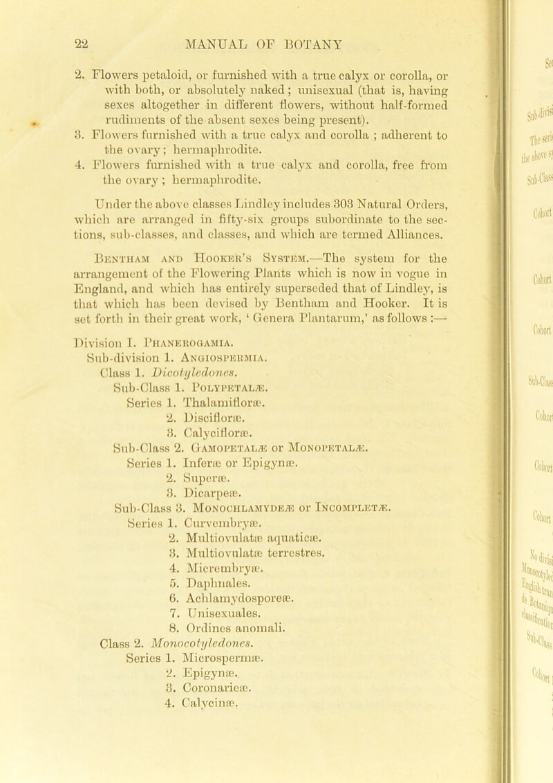 2. Flowers petaloid, or furnished with a true calyx or corolla, or with both, or absolutely naked ; unisexual (that is, having sexes altogether in different flowers, without half-formed rudiments of the absent sexes being present). 3. Flowers furnished with a true calyx and corolla ; adherent to the ovary; hermaphrodite. 4. Flowers furnished with a true calyx and corolla, free from the ovary ; hermaphrodite. Under the above classes Lindley includes 303 Natural Orders, which are arranged in fifty-six groups subordinate to the sec- tions, sub-classes, and classes, and which are termed Alliances. Bentham and Hooker’s System.—The system for the arrangement of the Flowering Plants which is now in vogue in England, and which has entirely superseded that of Lindley, is that which has been devised by Bentham and Hooker. It is set forth in their great work, ‘ Genera Plantarum,’ as follows :— Division I. Phanerogamia. Sub-division 1. Angiospermia. Class 1. Dicotyledoncs. Sub-Class 1. Polypetal®. Series 1. Thalamifior®. 2. Disciflorse. 3. Calyciflor®. Sub-Class 2. Gamopetal® or Monopetal®. Series 1. Infer® or Epigyn®. 2. Super®. 3. Dicarpe®. Sub-Class 3. Monociilamyde® or Incomplet®. Series 1. Curvembry®. 2. Multiovulat® aquatic®. 3. Multiovulat® terrestres. 4. Micrembry®. 5. Daplmales. 6. Achlamydospore®. 7. Unisexuales. 8. Ordines anomali. Class 2. Monocotyledones. Series 1. Microsperm®. 2. Epigyn®. 3. Coronarie®. 4. Calycin®.