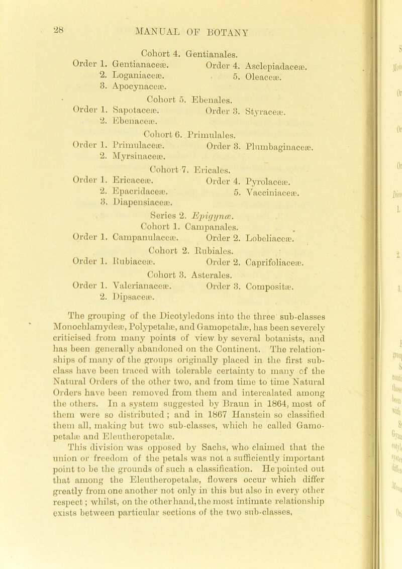 Cohort 4. Gentianales. Order 1. Gentianaceae. Order 4. Asclepiadacese. 2. Loganiaceae. 5. Oleaceae. 3. Apocynaceae. Cohort 6. Ebenales. Order 1. Sapotaceae. Order 3. Styraceae. 2. Ebenaceae. Cohort 6. Primulales. Order 1. Primulaceae. Order 3. Pluinbaginacete. 2. Myrsinaceae. Cohort 7. Ericales. Order 1. Ericaceae. Order 4. Pyrolaceie. 2. Epacridacese. 5. Vacciniaceas. 3. Diapensiaceae. Series 2. Epigyncc. Cohort 1. Campanales. Order 1. Campanulaccae. Order 2. Lobeliaccae. Cohort 2. Kubialcs. Order 1. Bubiacete. Order 2. Caprifoliacere. Cohort 3. Asterales. Order 1. Valerianaccae. Order 3. Composite. 2. Dipsaceae. The grouping of the Dicotyledons into the three sub-classes Monochlamydeae, Polypetalae, and Gamopetalae, has been severely criticised from many points of view by several botanists, and has been generally abandoned on the Continent. The relation- ships of many of the groups originally placed in the first sub- class have been traced with tolerable certainty to many of the Natural Orders of the other two, and from time to time Natural Orders have been removed from them and intercalated among the others. In a system suggested by Braun in 1864, most of them were so distributed ; and in 1867 Hanstein so classified them all, making but two sub-classes, which he called Gamo- petalae and Eleutheropetalae. This division was opposed by Sachs, who claimed that the union or freedom of the petals was not a sufficiently important point to be the grounds of such a classification. He pointed out that among the Eleutheropetalae, flowers occur which differ greatly from one another not only in this but also in every other respect; whilst, on the other hand, the most intimate relationship exists between particular sections of the two sub-classes,