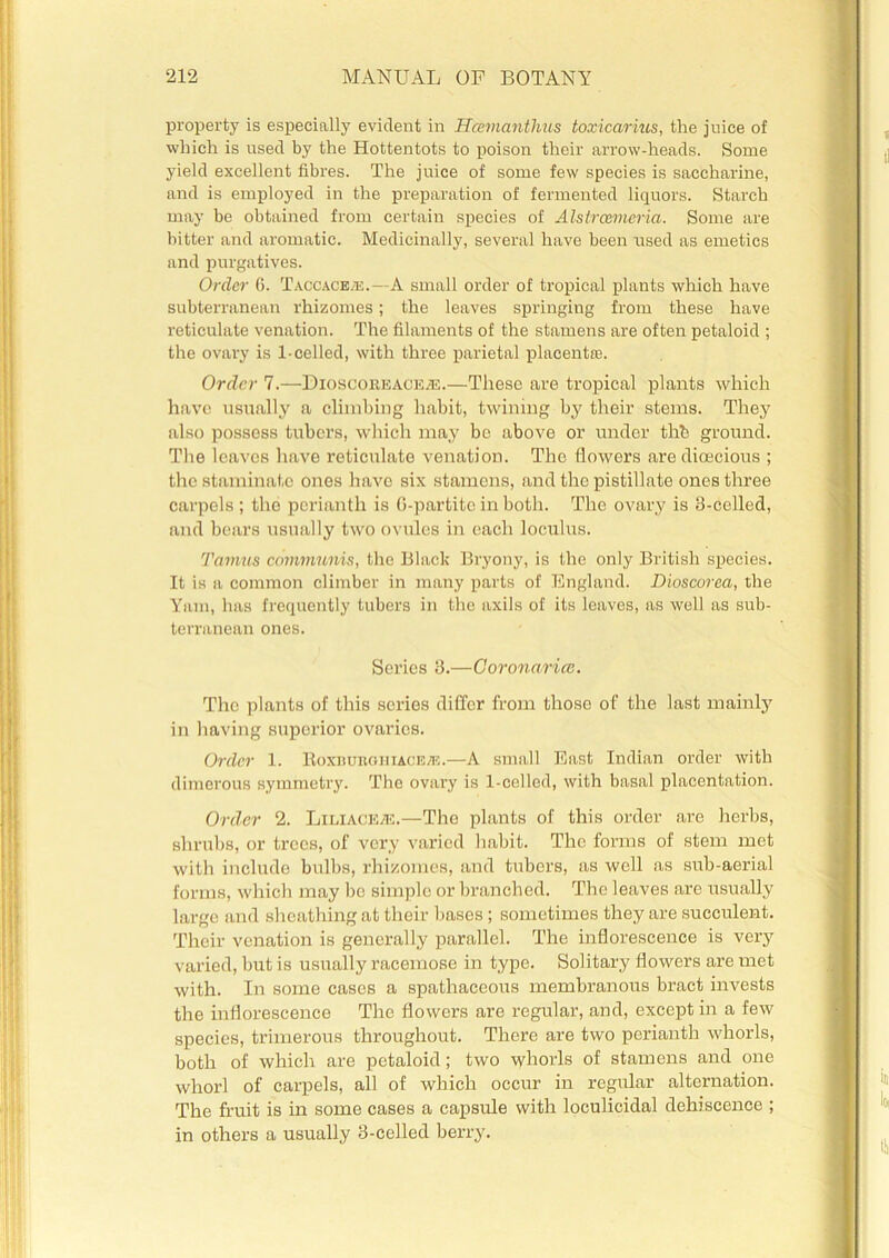property is especially evident in Hcemanthns toxica/rius, tire juice of which is used by the Hottentots to poison their arrow-heads. Some yield excellent fibres. The juice of some few species is saccharine, and is employed in the preparation of fermented liquors. Starch may be obtained from certain species of Alstrcemeria. Some are bitter and aromatic. Medicinally, several have been used as emetics and purgatives. Order 6. Taccace/u.—A small order of tropical plants which have subterranean rhizomes; the leaves springing from these have reticulate venation. The filaments of the stamens are often petaloid ; the ovary is 1-celled, with three parietal placentas. Order 7.—Dioscoreacea*:.—These are tropical plants which have usually a climbing habit, twining by their stems. They also possess tubers, which may be above or under till ground. The leaves have reticulate venation. Tho flowers are dioecious ; the staminate ones have six stamens, and the pistillate ones three carpels; tho perianth is G-partite in both. The ovary is 3-celled, and bears usually two ovules in each loculus. Tamus communis, the Black Bryony, is the only British species. It is a common climber in many parts of England. Dioscorea, the Yam, has frequently tubers in the axils of its leaves, as well as sub- terranean ones. Sex’ies 3.—Corona,rice. The plants of this scries differ from those of the last mainly in having superior ovaries. Order 1. Boxburghiaceje.—A small East Indian order with dimerous symmetry. The ovary is 1-celled, with basal placentation. Order 2. Liliace/e.—Tho plants of this order are herbs, shrubs, or trees, of very varied habit. The forms of stem met with include bulbs, rhizomes, and tubers, as well as sub-aerial forms, which may be simple or branched. The leaves are usually large and sheathing at their bases; sometimes they are succulent. Their venation is generally parallel. The inflorescence is very varied, but is usually racemose in type. Solitary flowers are met with. In some cases a spathaceous membranous bract invests the inflorescence The flowers are regular, and, except in a few species, trimerous throughout. There are two perianth whorls, both of which are petaloid; two whorls of stamens and one whorl of carpels, all of which occur in regular alternation. The fruit is in some cases a capsule with loculicidal dehiscence ; in others a usually 3-celled berry.