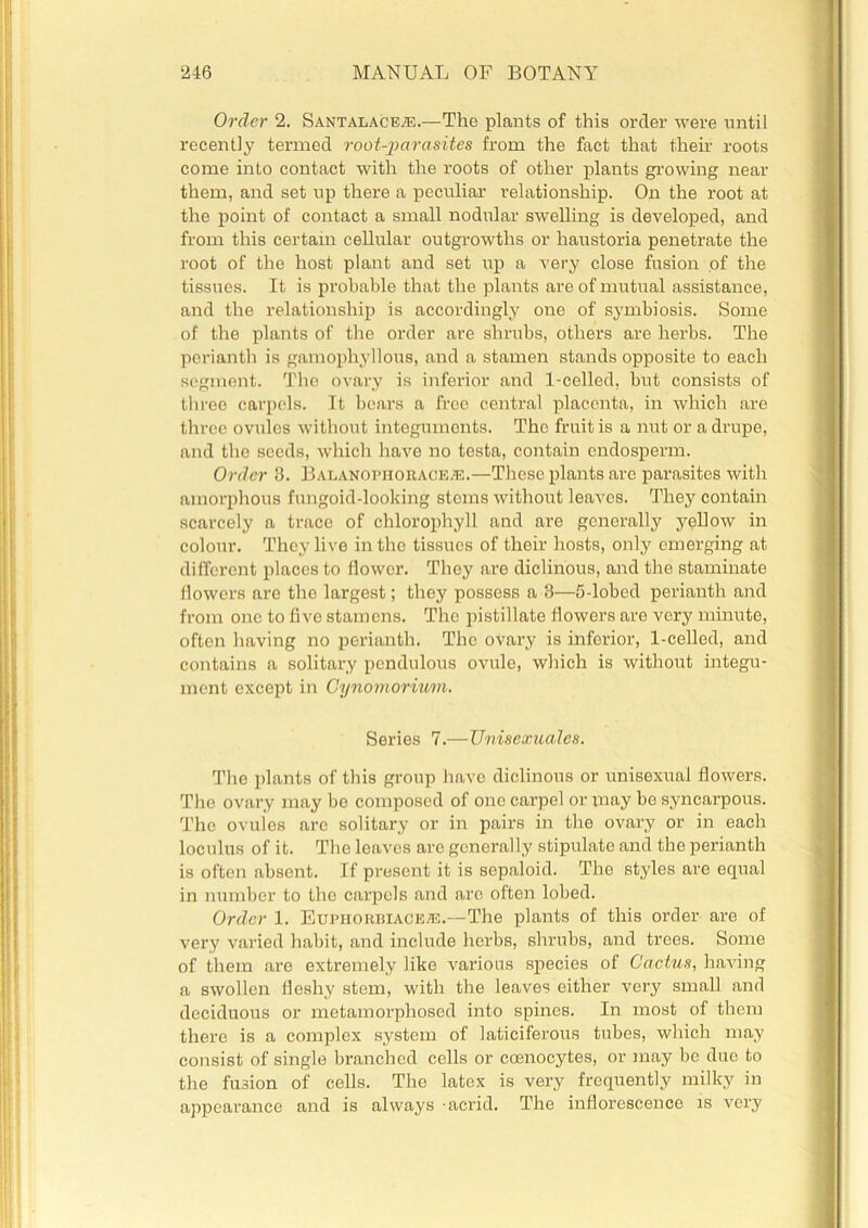 Order 2. Santalace.e.—The plants of this order were until recently termed root-parasites from the fact that their roots come into contact with the roots of other plants growing near them, and set up there a peculiar relationship. On the root at the point of contact a small nodular swelling is developed, and from this certain cellular outgrowths or haustoria penetrate the root of the host plant and set up a very close fusion of the tissues. It is probable that the plants are of mutual assistance, and the relationship is accordingly one of symbiosis. Some of the plants of the order are shrubs, others are herbs. The perianth is gamophyllous, and a stamen stands opposite to each segment. The ovary is inferior and 1-celled, but consists of three carpels. It bears a free central placenta, in which are three ovules without integuments. The fruit is a nut or a drupe, and the seeds, which have no testa, contain endosperm. Order 3. Balanophoraceje.—These plants are parasites with amorphous fungoid-looking stems without leaves. They contain scarcely a trace of chlorophyll and are generally yellow in colour. They live in the tissues of their hosts, only emerging at different places to flower. They are diclinous, and the staminate flowers are the largest; they possess a 3—5-lobed perianth and from one to five stamens. The pistillate flowers are very minute, often having no perianth. The ovary is inferior, 1-celled, and contains a solitary pendulous ovule, which is without integu- ment except in Cynomorvum. Series 7.—Unisexuales. The plants of this group have diclinous or unisexual flowers. The ovary may be composed of one carpel or may be syncarpous. The ovules arc solitary or in pairs in the ovary or in each loculus of it. The leaves are generally stipulate and the perianth is often absent. If present it is sepaloid. The styles are equal in number to the carpels and arc often lobed. Order 1. Euphorriace®.—The plants of this order are of very varied habit, and include herbs, shrubs, and trees. Some of them are extremely like various species of Cactus, having a swollen fleshy stem, with the leaves either very small and deciduous or metamorphosed into spines. In most of them there is a complex system of laticiferous tubes, which may consist of single branched cells or ccenocytes, or may be due to the fusion of cells. The latex is very frequently milky in appearance and is always -acrid. The inflorescence is very