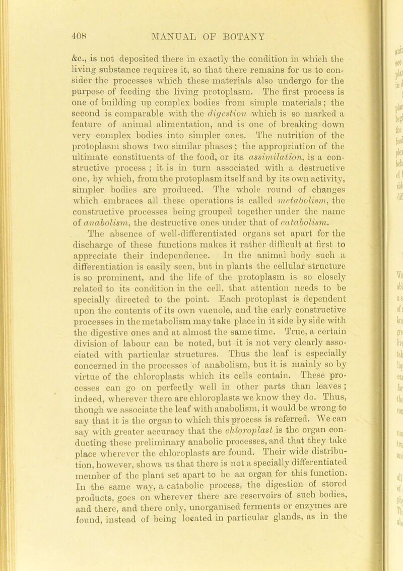 &c., is not deposited there in exactly the condition in which the living substance requires it, so that there remains for us to con- sider the processes which these materials also undergo for the purpose of feeding the living protoplasm. The first process is one of building up complex bodies from simple materials; the second is comparable with the digestion which is so marked a feature of animal alimentation, and is one of breaking down very complex bodies into simpler ones. The nutrition of the protoplasm shows two similar phases ; the appropriation of the ultimate constituents of the food, or its assim/ilation, is a con- structive process ; it is in turn associated with a destructive one, by which, from the protoplasm itself and by its own activity, simpler bodies are produced. The whole round of changes which embraces all these operations is called metabolism, the constructive processes being grouped together under the name of anabolism, the destructive ones under that of catabolism. The absence of well-differentiated organs set apart for the discharge of these functions makes it rather difficult at first to appreciate their independence. In the animal body such a differentiation is easily seen, but in plants the cellular structure is so prominent, and the life of the protoplasm is so closely related to its condition in the cell, that attention needs to be specially directed to the point. Each protoplast is dependent upon the contents of its own vacuole, and the early constructive processes in the metabolism may take place in it side by side with the digestive ones and at almost the same time. True, a certain division of labour can be noted, but it is not very clearly asso- ciated with particular structures. Thus the leaf is especially concerned in the processes of anabolism, but it is mainly so by virtue of the chloroplasts which its cells contain. These pro- cesses can go on perfectly well in other parts than leaves; indeed, wherever there are chloroplasts we know they do. Thus, though we associate the leaf with anabolism, it would be wrong to say that it is the organ to which this process is referred. M/e can say with greater accuracy that the chloroplctst is the organ con- ducting these preliminary anabolic processes, and that they take place wherever the chloroplasts arc found. Their wide distribu- tion, however, shows us that there is not a specially differentiated member of the plant set apart to be an organ for this function. In the same way, a catabolic process, the digestion of stored products, goes on wherever there are reservoirs of such bodies, and there, and there only, unorganised ferments or enzymes are found, instead of being located in particular glands, as in the