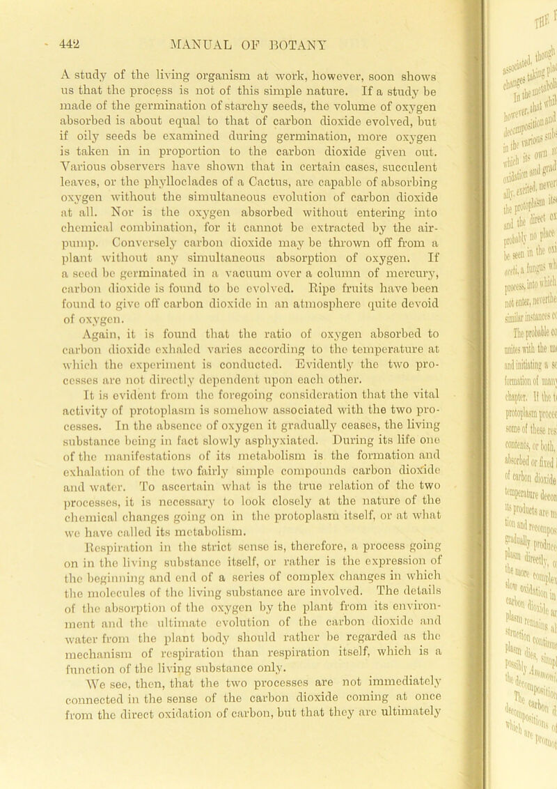 A study of the living organism at work, however, soon shows us that the process is not of this simple nature. If a study be made of the germination of starchy seeds, the volume of oxygen absorbed is about equal to that of carbon dioxide evolved, hut if oily seeds be examined during germination, more oxygen is taken in in proportion to the carbon dioxide given out. Various observers have shown that in certain cases, succulent leaves, or the phylloclades of a Cactus, are capable of absorbing oxygen without the simultaneous evolution of carbon dioxide at all. Nor is the oxygen absorbed without entering into chemical combination, for it cannot be extracted by the air- pump. Conversely carbon dioxide may be thrown off from a plant without any simultaneous absorption of oxygen. If a seed be germinated in a vacuum over a column of mercury, carbon dioxide is found to be evolved. Ripe fruits have been found to give off carbon dioxide in an atmosphere quite devoid of oxygen. Again, it is found that the ratio of oxygen absorbed to carbon dioxide exhaled varies according to the temperature at which the experiment is conducted. Evidently the two pro- cesses are not directly dependent upon each other. It is evident from the foregoing consideration that the vital activity of protoplasm is somehow associated with the two pro- cesses. In the absence of oxygen it gradually ceases, the living substance being in fact slowly asphyxiated. During its life one of the manifestations of its metabolism is the formation and exhalation of the two fairly simple compounds carbon dioxide and water. To ascertain what is the true relation of the two processes, it is necessary to look closely at the nature of the chemical changes going on in the protoplasm itself, or at what we have called its metabolism. Respiration in the strict sense is, therefore, a process going on in the living substance itself, or rather is the expression of the beginning and end of a series of complex changes in which the molecules of the living substance are involved. The details of the absorption of the oxygen by the plant from its environ- ment and the ultimate evolution of the carbon dioxide and water from the plant body should rather be regarded as the mechanism of respiration than respiration itself, which is a function of the living substance only. We see, then, that the two processes are not immediately connected in the sense of the carbon dioxide coming at once from the direct oxidation of carbon, but that they are ultimately