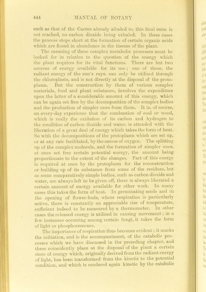 such as that of the Cactus already alluded to, this final term is not reached, no carbon dioxide being exhaled. In these cases the process stops short at the formation of certain organic acids which are found in abundance in the tissues of the plant. The meaning of these complex metabolic processes must be looked for in relation to the question of the energy which the plant requires for its vital functions. There are but two sources of energy available for its use ; one of these, the radiant energy of the sun’s rays, can only be utilised through the chloroplasts, and is not directly at the disposal of the proto- plasm. But the construction by them of various complex materials, food and plant substance, involves the expenditure upon the latter of a considerable amount of this energy, which can be again set free by the decomposition of the complex bodies and the production of simpler ones from them. It is, of course, an every-day experience that the combustion of coal or wood, which is really the oxidation of its carbon and hydrogen to the condition of carbon dioxide and water, is attended with the liberation of a great deal of energy which takes the form of heat. So with the decompositions of the protoplasm which are set up, or at any rate facilitated, by the access of oxygen. The splitting up of the complex molecule, and the formation of simpler ones, at once set free certain potential energy, the amount being proportionate to the extent of the changes. Part of this energy is required at once by the protoplasm for the reconstruction or building up of its substance from some of the residues, but as some comparative!}7 simple bodies, such as carbon dioxide and water, are always left to be given off, there is always liberated a certain amount of energy available for other work. In many cases this takes the form of heat. In germinating seeds and in the opening of flower-buds, where respiration is particularly active, there is const.antly an appreciable rise of temperature, sufficient indeed to be measured by a thermometer. In other cases the released energy is utilised in causing movement; in a few instances occurring among certain fungi, it takes the form of light or phosphorescence. The importance of respiration thus becomes evident; it marks the initiation, and is the accompaniment, of the catabolic pro- cesses which we have discussed in the preceding chapter, and these coincidently place at the disposal of the plant a certain store of energy which, originally derived from the radiant energy of light, has been transformed from the kinetic to the potential condition, and which is rendered again kinetic by the catabolic